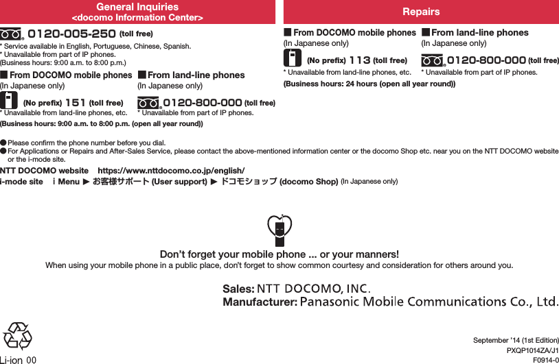 General Inquiries&lt;docomo Information Center&gt; Repairs 0120-005-250 (toll free)* Service available in English, Portuguese, Chinese, Spanish.* Unavailable from part of IP phones.(Business hours: 9:00 a.m. to 8:00 p.m.) ■From DOCOMO mobile phones(In Japanese only) (No preﬁx) 113 (toll free)* Unavailable from land-line phones, etc. ■From land-line phones(In Japanese only)0120-800-000 (toll free)* Unavailable from part of IP phones. ■From DOCOMO mobile phones(In Japanese only) (No preﬁx) 151 (toll free)* Unavailable from land-line phones, etc. ■From land-line phones(In Japanese only)0120-800-000 (toll free)* Unavailable from part of IP phones.(Business hours: 24 hours (open all year round))(Business hours: 9:00 a.m. to 8:00 p.m. (open all year round)) ●Please conﬁrm the phone number before you dial. ●For Applications or Repairs and After-Sales Service, please contact the above-mentioned information center or the docomo Shop etc. near you on the NTT DOCOMO website or the i-mode site.NTT DOCOMO website   (https://www.nttdocomo.co.jp/english/)i-mode site   ｉMenu ▶ お客様サポート (User support) ▶ ドコモショップ (docomo Shop) (In Japanese only)Don’t forget your mobile phone ... or your manners!When using your mobile phone in a public place, don’t forget to show common courtesy and consideration for others around you.Sales: Manufacturer: September ’14 (1st Edition)PXQP1014ZA/J1F0914-0