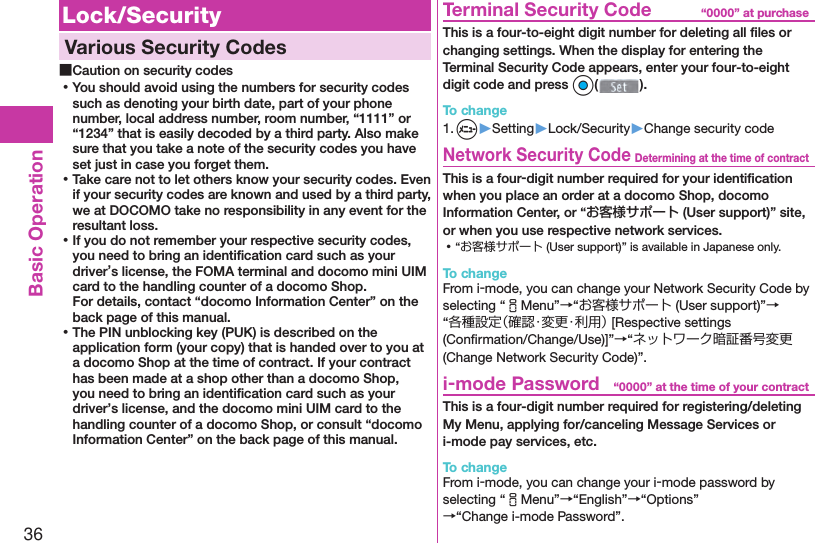 36Basic Operation Lock/Security  Various Security Codes ■Caution on security codes ⿠You should avoid using the numbers for security codes such as denoting your birth date, part of your phone number, local address number, room number, “1111” or “1234” that is easily decoded by a third party. Also make sure that you take a note of the security codes you have set just in case you forget them. ⿠Take care not to let others know your security codes. Even if your security codes are known and used by a third party, we at DOCOMO take no responsibility in any event for the resultant loss. ⿠If you do not remember your respective security codes, you need to bring an identiﬁ cation card such as your driver’s license, the FOMA terminal and docomo mini UIM card to the handling counter of a docomo Shop.For details, contact “docomo Information Center” on the back page of this manual. ⿠The PIN unblocking key (PUK) is described on the application form (your copy) that is handed over to you at a docomo Shop at the time of contract. If your contract has been made at a shop other than a docomo Shop, you need to bring an identiﬁ cation card such as your driver’s license, and the docomo mini UIM card to the handling counter of a docomo Shop, or consult “docomo Information Center” on the back page of this manual.“0000” at purchase  Terminal Security CodeThis is a four-to-eight digit number for deleting all ﬁ les or changing settings. When the display for entering the Terminal Security Code appears, enter your four-to-eight digit code and press Oo().To change1. m▶Setting▶Lock/Security▶Change security codeDetermining at the time of contract Network Security CodeThis is a four-digit number required for your identiﬁ cation when you place an order at a docomo Shop, docomo Information Center, or “お客様サポート (User support)” site, or when you use respective network services. ⿠“お客様サポート (User support)” is available in Japanese only.To changeFrom i-mode, you can change your Network Security Code by selecting “iMenu”→“お客様サポート (User support)”→“各種設定（確認・変更・利用） [Respective settings (Conﬁ rmation/Change/Use)]”→“ネットワーク暗証番号変更 (Change Network Security Code)”.“0000” at the time of your contract i-mode PasswordThis is a four-digit number required for registering/deleting My Menu, applying for/canceling Message Services or i-mode pay services, etc.To changeFrom i-mode, you can change your i-mode password by selecting “iMenu”→“English”→“Options”→“Change i-mode Password”.