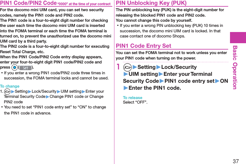 37Basic Operation“0000” at the time of your contract PIN1 Code/ PIN2 CodeFor the docomo mini UIM card, you can set two security codes, namely the PIN1 code and PIN2 code.The PIN1 code is a four-to-eight digit number for checking the user each time the docomo mini UIM card is inserted into the FOMA terminal or each time the FOMA terminal is turned on, to prevent the unauthorized use the docomo mini UIM card by a third party.The PIN2 code is a four-to-eight digit number for executing Reset Total Charge, etc.When the PIN1 Code/PIN2 Code entry display appears, enter your four-to-eight digit PIN1 code/PIN2 code and press Oo(). ⿠If you enter a wrong PIN1 code/PIN2 code three times in succession, the FOMA terminal locks and cannot be used.To change1. m▶Setting▶Lock/Security▶UIM setting▶Enter your Terminal Security Code▶Change PIN1 code or Change PIN2 code ⿠You need to set “PIN1 code entry set” to “ON” to change the PIN1 code in advance. PIN Unblocking Key (PUK)The PIN unblocking key (PUK) is the eight-digit number for releasing the blocked PIN1 code and PIN2 code. You cannot change this code by yourself. ⿠If you enter a wrong PIN unblocking key (PUK) 10 times in succession, the docomo mini UIM card is locked. In that case contact one of docomo Shops. PIN1 Code Entry SetYou can set the FOMA terminal not to work unless you enter your PIN1 code when turning on the power.1m▶Setting▶Lock/Security▶UIM setting▶Enter your Terminal Security Code▶PIN1 code entry set▶ON▶Enter the PIN1 code.To releaseSelect “OFF”.