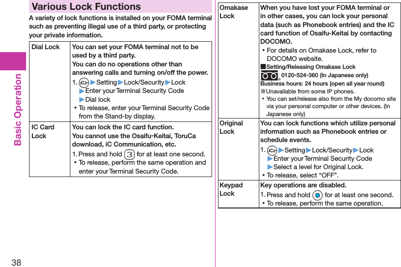 38Basic OperationVarious Lock FunctionsA variety of lock functions is installed on your FOMA terminal such as preventing illegal use of a third party, or protecting your private information.Dial Lock You can set your FOMA terminal not to be used by a third party.  You can do no operations other than answering calls and turning on/off the power.1. m▶Setting▶Lock/Security▶Lock▶Enter your Terminal Security Code▶Dial lock ⿠To release, enter your Terminal Security Code from the Stand-by display.IC Card LockYou can lock the IC card function.You cannot use the Osaifu-Keitai, ToruCa download, iC Communication, etc.1. Press and hold 3 for at least one second. ⿠To release, perform the same operation and enter your Terminal Security Code.Omakase LockWhen you have lost your FOMA terminal or in other cases, you can lock your personal data (such as Phonebook entries) and the IC card function of Osaifu-Keitai by contacting DOCOMO. ⿠For details on Omakase Lock, refer to DOCOMO website. ■Setting/Releasing Omakase Lock0120-524-360 (In Japanese only)Business hours: 24 hours (open all year round)※Unavailable from some IP phones. ⿠You can set/release also from the My docomo site via your personal computer or other devices. (In Japanese only)Original LockYou can lock functions which utilize personal information such as Phonebook entries or schedule events.1. m▶Setting▶Lock/Security▶Lock▶Enter your Terminal Security Code▶Select a level for Original Lock. ⿠To release, select “OFF”.Keypad LockKey operations are disabled.1. Press and hold Oo for at least one second. ⿠To release, perform the same operation.