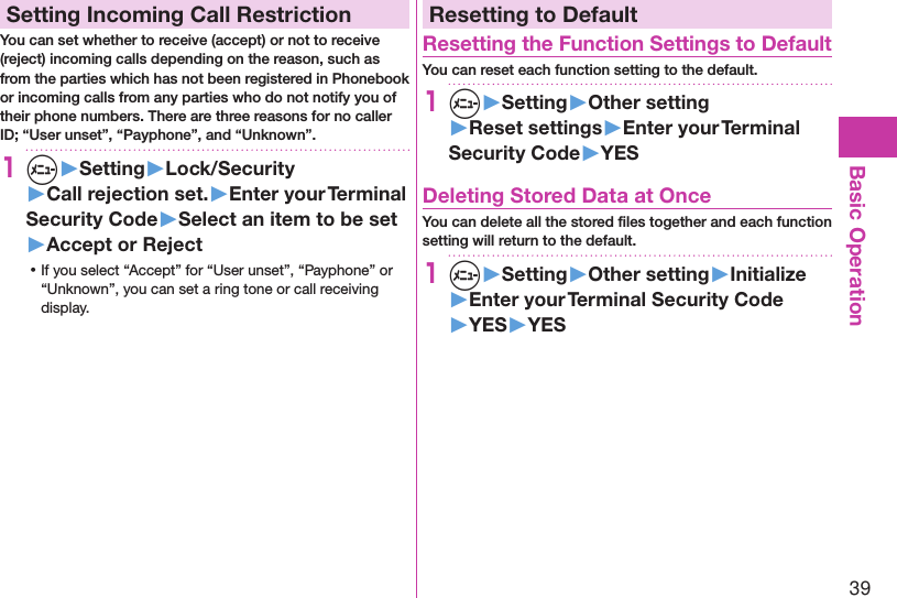 39Basic OperationSetting Incoming Call RestrictionYou can set whether to receive (accept) or not to receive (reject) incoming calls depending on the reason, such as from the parties which has not been registered in Phonebook or incoming calls from any parties who do not notify you of their phone numbers. There are three reasons for no caller ID; “User unset”, “Payphone”, and “Unknown”.1m▶Setting▶Lock/Security▶Call rejection set.▶Enter your Terminal Security Code▶Select an item to be set▶Accept or Reject ⿠If you select “Accept” for “User unset”, “Payphone” or “Unknown”, you can set a ring tone or call receiving display.Resetting to DefaultResetting the Function Settings to DefaultYou can reset each function setting to the default.1m▶Setting▶Other setting▶Reset settings▶Enter your Terminal Security Code▶YESDeleting Stored Data at OnceYou can delete all the stored ﬁles together and each function setting will return to the default.1m▶Setting▶Other setting▶Initialize▶Enter your Terminal Security Code▶YES▶YES