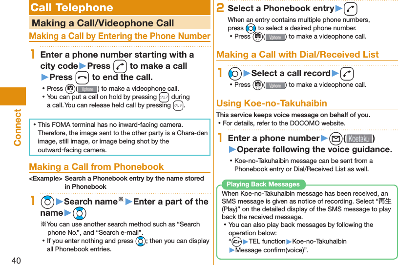 40Connect Call Telephone   Making a Call/Videophone CallMaking a Call by Entering the Phone Number1Enter a phone number starting with a city code▶Press d to make a call▶Press h to end the call. ⿠Press c( ) to make a videophone call. ⿠You can put a call on  hold by pressing r during a call. You can release held call by pressing r. ⿠This FOMA terminal has no inward-facing camera. Therefore, the image sent to the other party is a Chara-den image, still image, or image being shot by the outward-facing camera. Making a Call from Phonebook&lt;Example&gt; Search a Phonebook entry by the name stored in Phonebook1Zo▶Search name※▶Enter a part of the name▶Bo※You can use another search method such as “Search phone No.”, and “Search e-mail”. ⿠If you enter nothing and press Bo; then you can display all Phonebook entries.2Select a Phonebook entry▶dWhen an entry contains multiple phone numbers, press No to select a desired phone number. ⿠Press c() to make a videophone call. Making a Call with Dial/Received List1Co▶Select a call record▶d ⿠Press c( ) to make a videophone call.  Using Koe-no-TakuhaibinThis service keeps voice message on behalf of you. ⿠For details, refer to the DOCOMO website.1Enter a phone number▶l( )▶Operate following the voice guidance. ⿠Koe-no-Takuhaibin message can be sent from a Phonebook entry or Dial/Received List as well.When Koe-no-Takuhaibin message has been received, an SMS message is given as notice of recording. Select “再生 (Play)” on the detailed display of the SMS message to play back the received message. ⿠You can also play back messages by following the operation below:“m▶TEL function▶Koe-no-Takuhaibin▶Message conﬁ rm(voice)”.Playing Back Messages