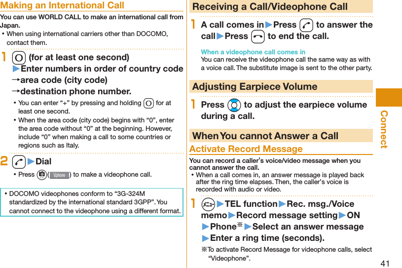 41Connect Making an International CallYou can use  WORLD CALL to make an international call from Japan. ⿠When using international carriers other than DOCOMO, contact them.10 (for at least one second)▶Enter numbers in order of country code→area code (city code)→destination phone number. ⿠You can enter “+” by pressing and holding 0 for at least one second. ⿠When the area code (city code) begins with “0”, enter the area code without “0” at the beginning. However, include “0” when making a call to some countries or regions such as Italy.2d▶Dial ⿠Press c( ) to make a videophone call. ⿠DOCOMO videophones conform to “3G-324M standardized by the international standard 3GPP”. You cannot connect to the videophone using a different format.  Receiving a Call/Videophone Call1A call comes in▶Press d to answer the call▶Press h to end the call.When a videophone call comes inYou can receive the videophone call the same way as with a voice call. The substitute image is sent to the other party. Adjusting Earpiece Volume1Press Bo to adjust the earpiece volume during a call. When You cannot Answer a Call  Activate Record MessageYou can record a caller’s voice/video message when you cannot answer the call. ⿠When a call comes in, an answer message is played back after the ring time elapses. Then, the caller’s voice is recorded with audio or video.1m▶TEL function▶Rec. msg./Voice memo▶Record message setting▶ON▶Phone※▶Select an answer message▶Enter a ring time (seconds).※To activate Record Message for videophone calls, select “Videophone”.