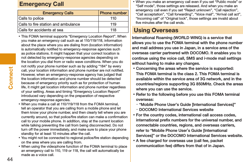 44ConnectEmergency CallEmergency Calls Phone numberCalls to police 110Calls to ﬁre station and ambulance 119Calls for accidents at sea 118 ⿠This FOMA terminal supports “Emergency Location Report”. When you make an emergency call such as at 110/119/118, information about the place where you are dialing from (location information) is automatically notiﬁed to emergency-response agencies such as police stations. It might happen that your correct location is not detected by emergency-response agencies depending on the location you dial from or radio wave conditions. When you do not notify your phone number such as by adding “184” by every call, your location information and phone number are not notiﬁed. However, when an emergency-response agency has judged that the location information and phone number should be detected because of emergency priority such as for protection of human life, it might get location information and phone number regardless of your setting. Areas and timing “Emergency Location Report” introduced vary depending on the preparation of respective emergency-response agencies. ⿠When you make a call at 110/119/118 from the FOMA terminal, tell an operator that you are calling from a mobile phone and let them know your phone number, and then clearly tell where you are currently around, so that police/ﬁre station can make a conﬁrmation call to your mobile phone. In addition, stay at the current location while talking preventing the call from being disconnected. Do not turn off the power immediately, and make sure to place your phone standby for at least 10 minutes after the call. ⿠You might not be connected to regional police/ﬁre station depending on the area where you are calling from. ⿠When using the videophone function of the FOMA terminal to place an emergency call to 110, 119 or 118, the call will automatically be made as a voice call. ⿠When you make an emergency call even if you set “Public mode” or “Self mode”, those settings are released. And when you make an emergency call even if you set “Reject unknown”, “Call rejection”, “Call acceptation”, “Call forwarding”, “Voice mail”, “Arrival call act”, “Incoming call” of “Original lock”, those settings are invalid about ﬁve minutes after the call ends. Using OverseasInternational Roaming (WORLD WING) is a service that allows you to use the FOMA terminal with the phone number and mail address you use in Japan, in a service area of the overseas carrier partnered with DOCOMO. It enables you to continue using the voice call, SMS and i-mode mail settings without having to make any changes. ⿠Concerning the areas where the service is supported: This FOMA terminal is the class 2. This FOMA terminal is available within the service area of 3G network, and in the countries/regions supporting 3G 850MHz. Check the areas where you can use the service. ⿠Refer to the following before you use this FOMA terminal overseas:・ “Mobile Phone User’s Guide [International Services]”・ DOCOMO International Services website ⿠For the country codes, international call access codes, international preﬁx numbers for the universal number, and connectable countries, regions, and overseas carriers, refer to “Mobile Phone User’s Guide [International Services]” or the DOCOMO International Services website. ⿠A fee charged for overseas use (call fee, packet communication fee) differs from that of in Japan.