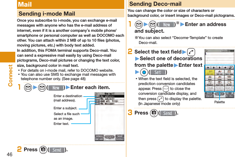 46Connect Mail     Sending i-mode MailOnce you subscribe to i-mode, you can exchange e-mail messages with anyone who has the e-mail address of internet, even if it is a another company’s mobile phone/smartphone or personal computer as well as DOCOMO each other. You can attach within 2 MB of up to 10 ﬁ les (photos, moving pictures, etc.) with body text added.In addition, this FOMA terminal supports Deco-mail. You can send a expressive mail easily by using Deco-mail pictograms, Deco-mail pictures or changing the text color, size, background color in mail text. ⿠For details on i-mode mail, refer to DOCOMO website. ⿠You can also use SMS to exchange mail messages with telephone number only. (See page 48)1l▶l( )▶Enter each item.Enter a destination (mail address).Enter a subject.Enter text.Select a ﬁ le such as an image.2Press c( ). Sending Deco-mailYou can change the color or size of characters or background color, or insert images or Deco-mail pictograms.1l▶l( )※▶Enter an address and subject.※You can also select “Decome-Template” to create Deco-mail.2Select the text ﬁ eld▶d▶Select one of decorations from the palette▶Enter text▶Oo( ) ⿠When the text ﬁ eld is selected, the prediction conversion candidates appear. Press r to close the conversion candidate display, and then press d to display the palette. (In Japanese mode only) Palette3Press c( ).