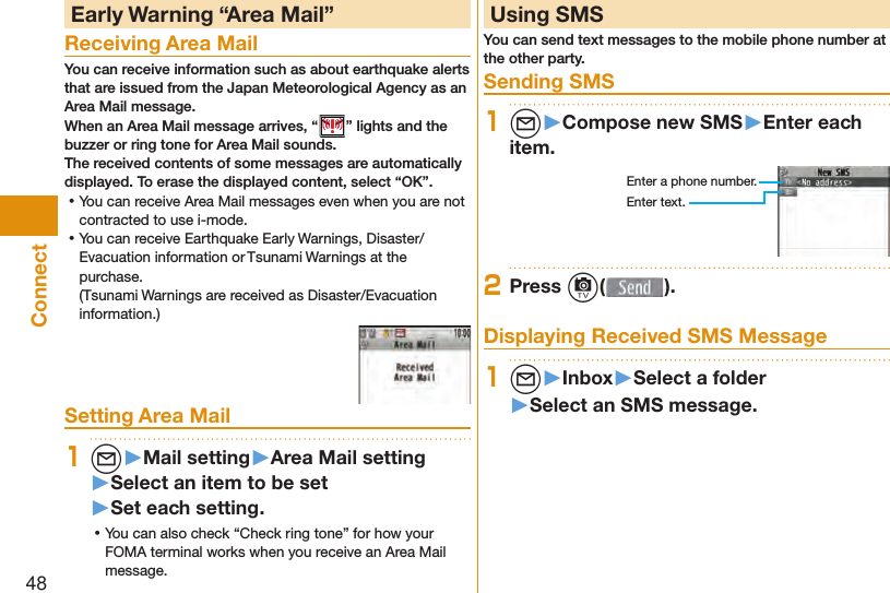 48Connect Early Warning “ Area Mail”Receiving Area MailYou can receive information such as about earthquake alerts that are issued from the Japan Meteorological Agency as an Area Mail message. When an Area Mail message arrives, “ ” lights and the buzzer or ring tone for Area Mail sounds.The received contents of some messages are automatically displayed. To erase the displayed content, select “OK”. ⿠You can receive Area Mail messages even when you are not contracted to use i-mode. ⿠You can receive Earthquake Early Warnings, Disaster/Evacuation information or Tsunami Warnings at the purchase.(Tsunami Warnings are received as Disaster/Evacuation information.)Setting Area Mail1l▶Mail setting▶Area Mail setting▶Select an item to be set▶Set each setting. ⿠You can also check “Check ring tone” for how your FOMA terminal works when you receive an Area Mail message.  Using SMSYou can send text messages to the mobile phone number at the other party.  Sending SMS1l▶Compose new SMS▶Enter each item.Enter a phone number.Enter text.2Press c( ). Displaying Received SMS Message1l▶Inbox▶Select a folder▶Select an SMS message.