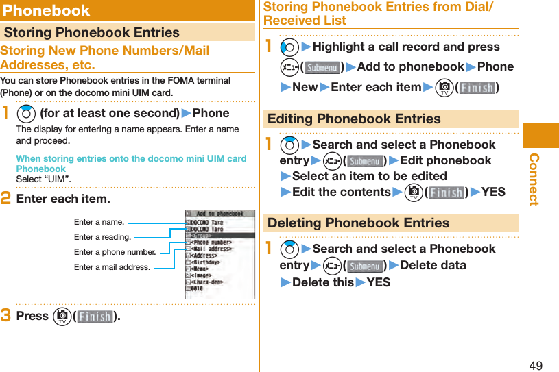 49Connect  Phonebook  Storing Phonebook EntriesStoring New Phone Numbers/Mail Addresses, etc.You can store Phonebook entries in the FOMA terminal (Phone) or on the docomo mini UIM card.1Zo (for at least one second)▶PhoneThe display for entering a name appears. Enter a name and proceed.When storing entries onto the docomo mini UIM card PhonebookSelect “UIM”.2Enter each item.Enter a name.Enter a reading.Enter a phone number.Enter a mail address.3Press c( ).Storing Phonebook Entries from Dial/Received List1Co▶Highlight a call record and press m()▶Add to phonebook▶Phone▶New▶Enter each item▶c( ) Editing Phonebook Entries1Zo▶Search and select a Phonebook entry▶m( )▶Edit phonebook▶Select an item to be edited▶Edit the contents▶c( )▶YES Deleting Phonebook Entries1Zo▶Search and select a Phonebook entry▶m( )▶Delete data▶Delete this▶YES