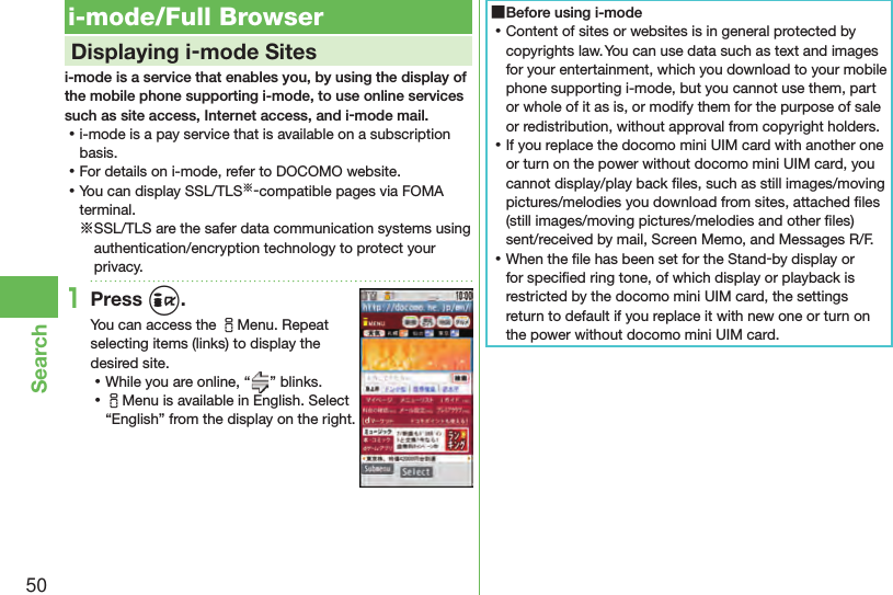 50Search i-mode/Full Browser    Displaying i-mode Sitesi-mode is a service that enables you, by using the display of the mobile phone supporting i-mode, to use online services such as site access, Internet access, and i-mode mail. ⿠i-mode is a pay service that is available on a subscription basis. ⿠For details on i-mode, refer to DOCOMO website. ⿠You can display SSL/TLS※-compatible pages via FOMA terminal.※SSL/TLS are the safer data communication systems using authentication/encryption technology to protect your privacy.1Press i.You can access the iMenu. Repeat selecting items (links) to display the desired site. ⿠While you are online, “ ” blinks. ⿠iMenu is available in English. Select “English” from the display on the right. ■Before using i-mode ⿠Content of sites or websites is in general protected by copyrights law. You can use data such as text and images for your entertainment, which you download to your mobile phone supporting i-mode, but you cannot use them, part or whole of it as is, or modify them for the purpose of sale or redistribution, without approval from copyright holders. ⿠If you replace the docomo mini UIM card with another one or turn on the power without docomo mini UIM card, you cannot display/play back ﬁ les, such as still images/moving pictures/melodies you download from sites, attached ﬁ les (still images/moving pictures/melodies and other ﬁ les) sent/received by mail, Screen Memo, and Messages R/F. ⿠When the ﬁ le has been set for the Stand-by display or for speciﬁ ed ring tone, of which display or playback is restricted by the docomo mini UIM card, the settings return to default if you replace it with new one or turn on the power without docomo mini UIM card.