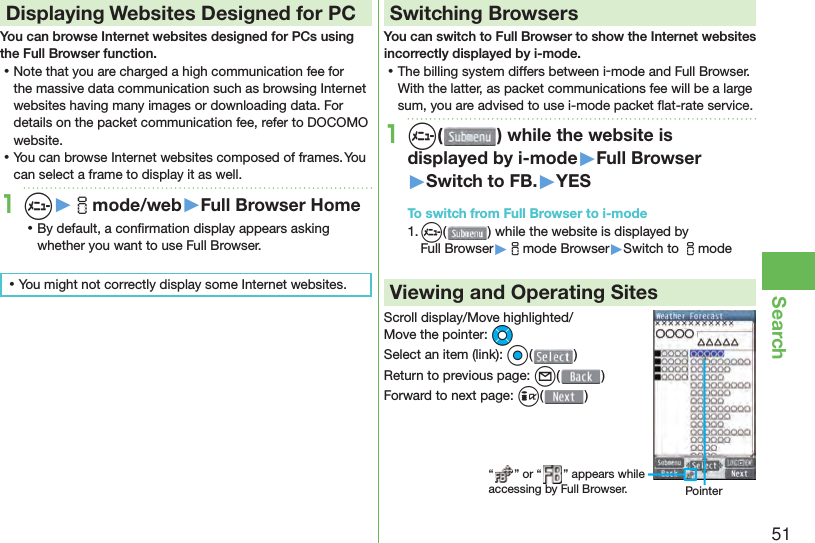 51Search Displaying Websites Designed for PCYou can browse Internet websites designed for PCs using the Full Browser function. ⿠Note that you are charged a high communication fee for the massive data communication such as browsing Internet websites having many images or downloading data. For details on the packet communication fee, refer to DOCOMO website. ⿠You can browse Internet websites composed of frames. You can select a frame to display it as well.1m▶imode/web▶Full Browser Home ⿠By default, a conﬁ rmation display appears asking whether you want to use Full Browser. ⿠You might not correctly display some Internet websites.Switching BrowsersYou can switch to Full Browser to show the Internet websites incorrectly displayed by i-mode. ⿠The billing system differs between i-mode and Full Browser. With the latter, as packet communications fee will be a large sum, you are advised to use i-mode packet ﬂ at-rate service.1m( ) while the website is displayed by i-mode▶Full Browser▶Switch to FB.▶YESTo switch from Full Browser to i-mode1. m() while the website is displayed by Full Browser▶imode Browser▶Switch to imodeViewing and Operating SitesScroll display/Move highlighted/Move the pointer: MoSelect an item (link): Oo()Return to previous page: l()Forward to next page: i()“ ” or “ ” appears while accessing by Full Browser. Pointer