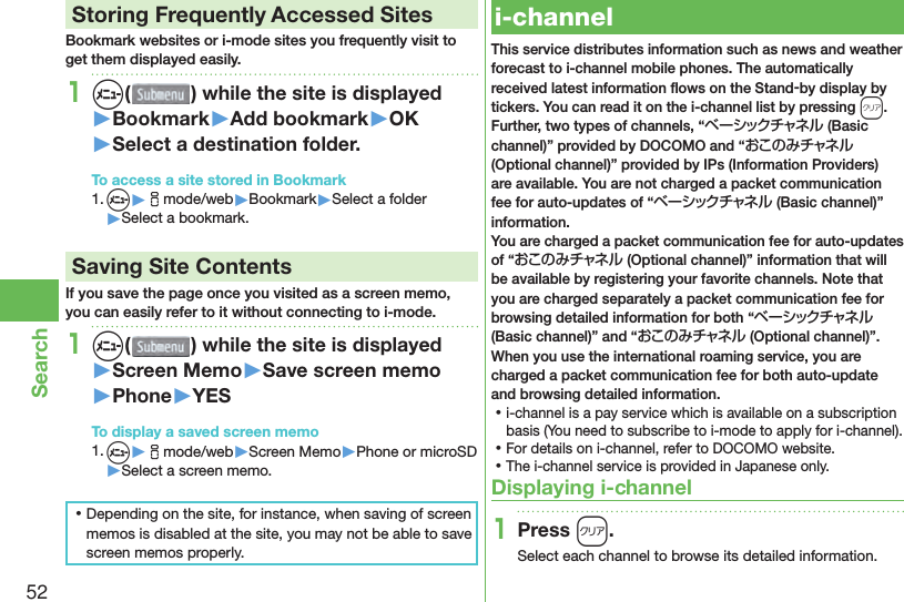 52Search Storing Frequently Accessed SitesBookmark websites or i-mode sites you frequently visit to get them displayed easily.1m( ) while the site is displayed▶Bookmark▶Add bookmark▶OK▶Select a destination folder.To access a site stored in Bookmark1. m▶imode/web▶Bookmark▶Select a folder▶Select a bookmark. Saving Site ContentsIf you save the page once you visited as a screen memo, you can easily refer to it without connecting to i-mode.1m( ) while the site is displayed▶Screen Memo▶Save screen memo▶Phone▶YESTo display a saved screen memo1. m▶imode/web▶Screen Memo▶Phone or microSD▶Select a screen memo. ⿠Depending on the site, for instance, when saving of screen memos is disabled at the site, you may not be able to save screen memos properly.  i-channelThis service distributes information such as news and weather forecast to i-channel mobile phones. The automatically received latest information ﬂ ows on the Stand-by display by tickers. You can read it on the i-channel list by pressing *r.Further, two types of channels, “ベーシックチャネル (Basic channel)” provided by DOCOMO and “おこのみチャネル (Optional channel)” provided by IPs (Information Providers) are available. You are not charged a packet communication fee for auto-updates of “ベーシックチャネル (Basic channel)” information.You are charged a packet communication fee for auto-updates of “おこのみチャネル (Optional channel)” information that will be available by registering your favorite channels. Note that you are charged separately a packet communication fee for browsing detailed information for both “ベーシックチャネル (Basic channel)” and “おこのみチャネル (Optional channel)”.When you use the international roaming service, you are charged a packet communication fee for both auto-update and browsing detailed information. ⿠i-channel is a pay service which is available on a subscription basis (You need to subscribe to i-mode to apply for i-channel). ⿠For details on i-channel, refer to DOCOMO website. ⿠The i-channel service is provided in Japanese only.Displaying i-channel1Press r.Select each channel to browse its detailed information.