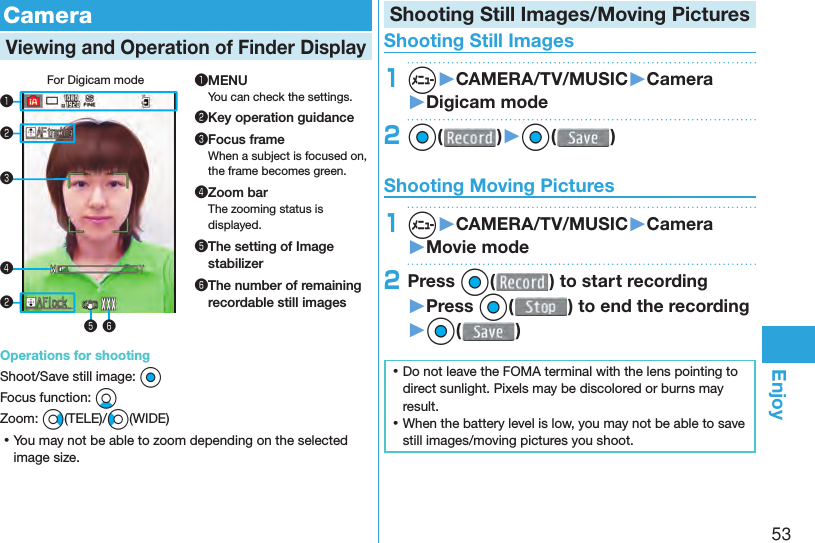 53Enjoy  CameraViewing and Operation of  Finder DisplayFor Digicam mode❶❸❹❺ ❻❷❷❶MENUYou can check the settings.❷Key operation guidance❸Focus frameWhen a subject is focused on, the frame becomes green.❹Zoom barThe zooming status is displayed.❺ The setting of Image stabilizer❻ The number of remaining recordable still imagesOperations for shootingShoot/Save still image: OoFocus function: XoZoom: Vo(TELE)/Co(WIDE) ⿠You may not be able to zoom depending on the selected image size.Shooting Still Images/Moving Pictures Shooting Still Images1m▶CAMERA/TV/MUSIC▶Camera▶Digicam mode2Oo( )▶Oo( ) Shooting Moving Pictures1m▶CAMERA/TV/MUSIC▶Camera▶Movie mode2Press Oo( ) to start recording ▶Press Oo( ) to end the recording▶Oo( ) ⿠Do not leave the FOMA terminal with the lens pointing to direct sunlight. Pixels may be discolored or burns may result. ⿠When the battery level is low, you may not be able to save still images/moving pictures you shoot.