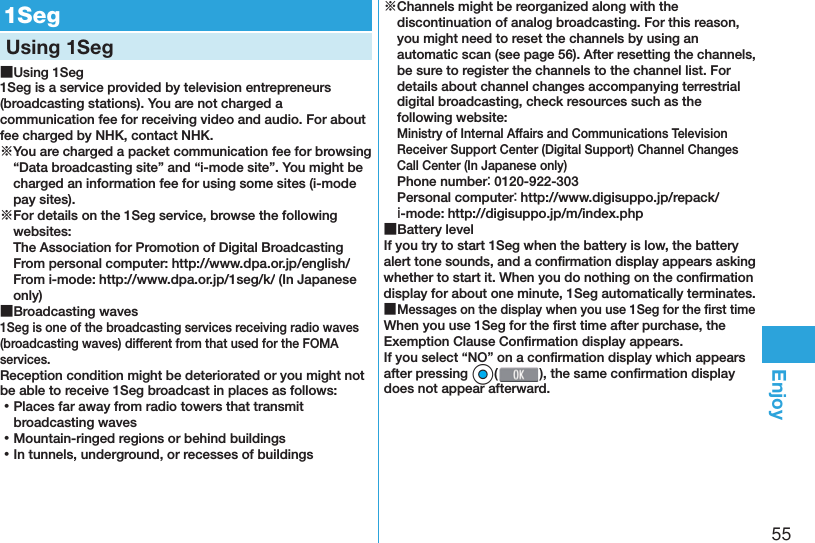 55Enjoy  1SegUsing 1Seg ■Using 1Seg1Seg is a service provided by television entrepreneurs (broadcasting stations). You are not charged a communication fee for receiving video and audio. For about fee charged by NHK, contact NHK.※You are charged a packet communication fee for browsing “Data broadcasting site” and “i-mode site”. You might be charged an information fee for using some sites (i-mode pay sites).※For details on the 1Seg service, browse the following websites: The Association for Promotion of Digital Broadcasting From personal computer: (http://www.dpa.or.jp/english/) From i-mode: (http://www.dpa.or.jp/1seg/k/) (In Japanese only) ■Broadcasting waves1Seg is one of the broadcasting services receiving radio waves (broadcasting waves) different from that used for the FOMA services. Reception condition might be deteriorated or you might not be able to receive 1Seg broadcast in places as follows: ⿠Places far away from radio towers that transmit broadcasting waves ⿠Mountain-ringed regions or behind buildings ⿠In tunnels, underground, or recesses of buildings※Channels might be reorganized along with the discontinuation of analog broadcasting. For this reason, you might need to reset the channels by using an automatic scan (see page 56). After resetting the channels, be sure to register the channels to the channel list. For details about channel changes accompanying terrestrial digital broadcasting, check resources such as the following website:Ministry of Internal Affairs and Communications Television Receiver Support Center (Digital Support) Channel Changes Call Center (In Japanese only)Phone number： 0120-922-303Personal computer： (http://www.digisuppo.jp/repack/) ｉ-mode: (http://digisuppo.jp/m/index.php) ■Battery levelIf you try to start 1Seg when the battery is low, the battery alert tone sounds, and a conﬁ rmation display appears asking whether to start it. When you do nothing on the conﬁ rmation display for about one minute, 1Seg automatically terminates. ■Messages on the display when you use 1Seg for the ﬁ rst timeWhen you use 1Seg for the ﬁ rst time after purchase, the Exemption Clause Conﬁ rmation display appears.If you select “NO” on a conﬁ rmation display which appears after pressing *Oo(), the same conﬁ rmation display does not appear afterward.