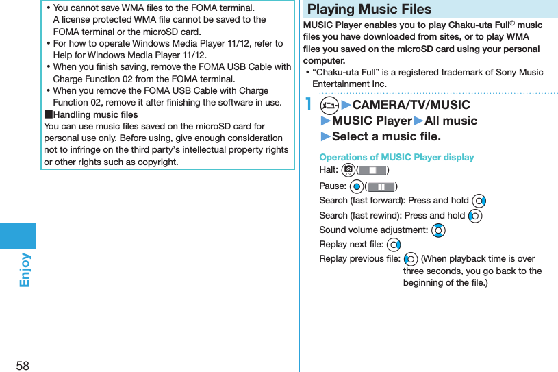 58Enjoy ⿠You cannot save WMA ﬁ les to the FOMA terminal. A license protected WMA ﬁ le cannot be saved to the FOMA terminal or the microSD card. ⿠For how to operate Windows Media Player 11/12, refer to Help for Windows Media Player 11/12. ⿠When you ﬁ nish saving, remove the FOMA USB Cable with Charge Function 02 from the FOMA terminal. ⿠When you remove the FOMA USB Cable with Charge Function 02, remove it after ﬁ nishing the software in use. ■Handling music ﬁ lesYou can use music ﬁ les saved on the microSD card for personal use only. Before using, give enough consideration not to infringe on the third party’s intellectual property rights or other rights such as copyright. Playing Music FilesMUSIC Player enables you to play Chaku-uta Full® music ﬁ les you have downloaded from sites, or to play WMA ﬁ les you saved on the microSD card using your personal computer. ⿠“Chaku-uta Full” is a registered trademark of Sony Music Entertainment Inc.1m▶CAMERA/TV/MUSIC▶MUSIC Player▶All music▶Select a music ﬁ le. Operations of MUSIC Player displayHalt: c() Pause: Oo()Search (fast forward): Press and hold VoSearch (fast rewind): Press and hold CoSound volume adjustment: BoReplay next ﬁ le: VoReplay previous ﬁ le: Co (When playback time is over three seconds, you go back to the beginning of the ﬁ le.)