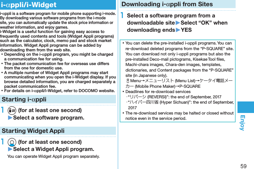 59Enjoyi-appli/i-Widgeti-appli is a software program for mobile phone supporting i-mode. By downloading various software programs from the i-mode site, you can automatically update the stock price information or weather information, and enjoy games.i-Widget is a useful function for gaining easy access to frequently used contents and tools (Widget Appli programs) such as the calculator, clock, memo pad and stock market information. Widget Appli programs can be added by downloading them from the web site. ⿠Depending on the i-appli program, you might be charged a communication fee for using. ⿠The packet communication fee for overseas use differs from the one for domestic use. ⿠A multiple number of Widget Appli programs may start communicating when you open the i-Widget display. If you browse detailed information, you are charged separately a packet communication fee. ⿠For details on i-appli/i-Widget, refer to DOCOMO website.Starting i-appli1i (for at least one second)▶Select a software program.Starting Widget Appli1Xo (for at least one second)▶Select a Widget Appli program.You can operate Widget Appli program separately.Downloading i-appli from Sites1Select a software program from a downloadable site▶Select “OK” when downloading ends▶YES ⿠You can delete the pre-installed i-appli programs. You can re-download deleted programs from the “P-SQUARE” site. You can download not only i-appli programs but also the pre-installed Deco-mail pictograms, Kisekae Tool ﬁles, Machi-chara images, Chara-den images, templates, dictionaries, and Content packages from the “P-SQUARE” site (in Japanese only). iMenu→メニューリスト (Menu List)→ケータイ電話メーカー (Mobile Phone Maker)→P-SQUARE ⿠Deadlines for re-download services・“リバーシ (REVERSI)”: the end of September, 2017・“ハイパー四川省 (Hyper Sichuan)”: the end of September, 2017 ⿠The re-download services may be halted or closed without notice even in the service period.