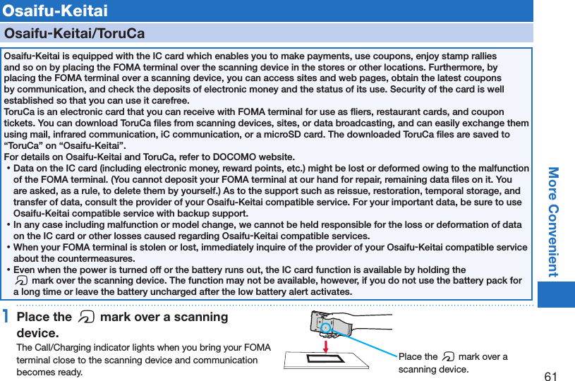 61More ConvenientOsaifu-KeitaiOsaifu-Keitai/ToruCaOsaifu-Keitai is equipped with the IC card which enables you to make payments, use coupons, enjoy stamp rallies and so on by placing the FOMA terminal over the scanning device in the stores or other locations. Furthermore, by placing the FOMA terminal over a scanning device, you can access sites and web pages, obtain the latest coupons by communication, and check the deposits of electronic money and the status of its use. Security of the card is well established so that you can use it carefree. ToruCa is an electronic card that you can receive with FOMA terminal for use as ﬂiers, restaurant cards, and coupon tickets. You can download ToruCa ﬁles from scanning devices, sites, or data broadcasting, and can easily exchange them using mail, infrared communication, iC communication, or a microSD card. The downloaded ToruCa ﬁles are saved to “ToruCa” on “Osaifu-Keitai”.For details on Osaifu-Keitai and ToruCa, refer to DOCOMO website. ⿠Data on the IC card (including electronic money, reward points, etc.) might be lost or deformed owing to the malfunction of the FOMA terminal. (You cannot deposit your FOMA terminal at our hand for repair, remaining data ﬁles on it. You are asked, as a rule, to delete them by yourself.) As to the support such as reissue, restoration, temporal storage, and transfer of data, consult the provider of your Osaifu-Keitai compatible service. For your important data, be sure to use Osaifu-Keitai compatible service with backup support. ⿠In any case including malfunction or model change, we cannot be held responsible for the loss or deformation of data on the IC card or other losses caused regarding Osaifu-Keitai compatible services. ⿠When your FOMA terminal is stolen or lost, immediately inquire of the provider of your Osaifu-Keitai compatible service about the countermeasures. ⿠Even when the power is turned off or the battery runs out, the IC card function is available by holding the  f mark over the scanning device. The function may not be available, however, if you do not use the battery pack for a long time or leave the battery uncharged after the low battery alert activates.1Place the f mark over a scanning device.The Call/Charging indicator lights when you bring your FOMA terminal close to the scanning device and communication becomes ready.Place the f mark over a scanning device.