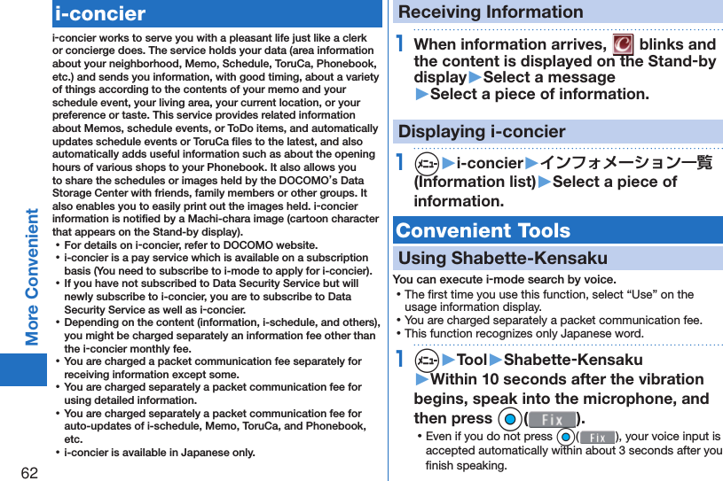 62More Convenient   i-concieri-concier works to serve you with a pleasant life just like a clerk or concierge does. The service holds your data (area information about your neighborhood, Memo, Schedule, ToruCa, Phonebook, etc.) and sends you information, with good timing, about a variety of things according to the contents of your memo and your schedule event, your living area, your current location, or your preference or taste. This service provides related information about Memos, schedule events, or ToDo items, and automatically updates schedule events or ToruCa ﬁ les to the latest, and also automatically adds useful information such as about the opening hours of various shops to your Phonebook. It also allows you to share the schedules or images held by the DOCOMO’s Data Storage Center with friends, family members or other groups. It also enables you to easily print out the images held. i-concier information is notiﬁ ed by a Machi-chara image (cartoon character that appears on the Stand-by display). ⿠For details on i-concier, refer to DOCOMO website. ⿠i-concier is a pay service which is available on a subscription basis (You need to subscribe to i-mode to apply for i-concier). ⿠If you have not subscribed to Data Security Service but will newly subscribe to i-concier, you are to subscribe to Data Security Service as well as i-concier. ⿠Depending on the content (information, i-schedule, and others), you might be charged separately an information fee other than the i-concier monthly fee. ⿠You are charged a packet communication fee separately for receiving information except some.  ⿠You are charged separately a packet communication fee for using detailed information. ⿠You are charged separately a packet communication fee for auto-updates of i-schedule, Memo, ToruCa, and Phonebook, etc. ⿠i-concier is available in Japanese only.Receiving Information1When information arrives,   blinks and the content is displayed on the Stand-by display▶Select a message▶Select a piece of information.Displaying i-concier1m▶i-concier▶インフォメーション一覧(Information list)▶Select a piece of information. Convenient Tools Using  Shabette-KensakuYou can execute i-mode search by voice. ⿠The ﬁ rst time you use this function, select “Use” on the usage information display. ⿠You are charged separately a packet communication fee. ⿠This function recognizes only Japanese word.1m▶Tool▶Shabette-Kensaku▶Within 10 seconds after the vibration begins, speak into the microphone, and then press Oo(). ⿠Even if you do not press Oo( ), your voice input is accepted automatically within about 3 seconds after you ﬁ nish speaking.