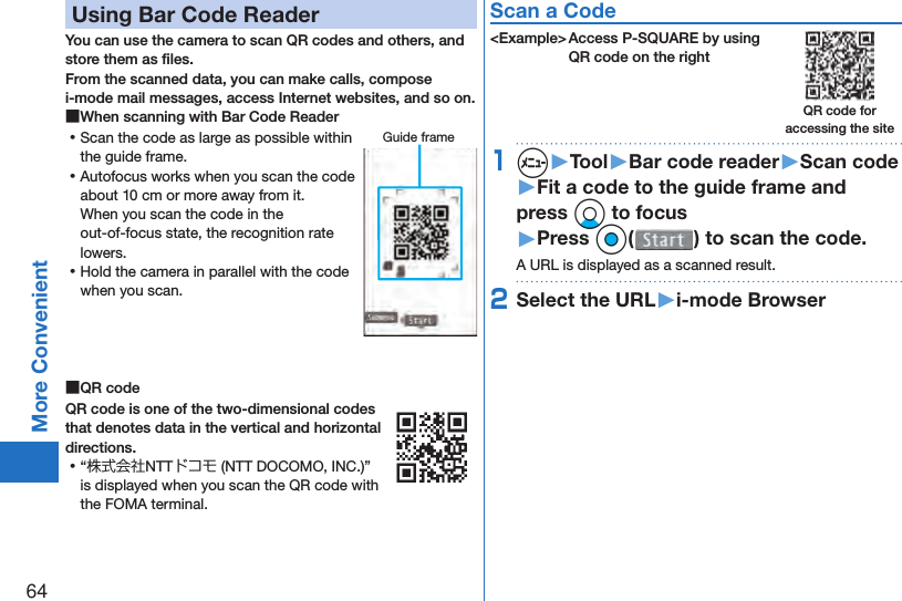 64More Convenient Using Bar Code ReaderYou can use the camera to scan QR codes and others, and store them as ﬁ les.From the scanned data, you can make calls, compose i-mode mail messages, access Internet websites, and so on. ■When scanning with Bar Code Reader ⿠Scan the code as large as possible within the guide frame. ⿠Autofocus works when you scan the code about 10 cm or more away from it.When you scan the code in the out-of-focus state, the recognition rate lowers. ⿠Hold the camera in parallel with the code when you scan. ■ QR codeQR code is one of the two-dimensional codes that denotes data in the vertical and horizontal directions. ⿠“株式会社NTTドコモ (NTT DOCOMO, INC.)” is displayed when you scan the QR code with the FOMA terminal.Scan a Code&lt;Example&gt; Access P-SQUARE by using QR code on the right1m▶Tool▶Bar code reader▶Scan code▶Fit a code to the guide frame and press Xo to focus▶Press Oo( ) to scan the code.A URL is displayed as a scanned result.2Select the URL▶i-mode BrowserGuide frameQR code for accessing the site