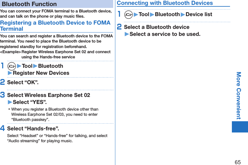 65More ConvenientBluetooth FunctionYou can connect your FOMA terminal to a Bluetooth device, and can talk on the phone or play music ﬁles. Registering a Bluetooth Device to FOMA TerminalYou can search and register a Bluetooth device to the FOMA terminal. You need to place the Bluetooth device to be registered standby for registration beforehand.&lt;Example&gt; Register Wireless Earphone Set 02 and connect using the Hands-free service1m▶Tool▶Bluetooth▶Register New Devices2Select “OK”.3Select Wireless Earphone Set 02 ▶Select “YES”. ⿠When you register a Bluetooth device other than Wireless Earphone Set 02/03, you need to enter “Bluetooth passkey”.4Select “Hands-free”.Select “Headset” or “Hands-free” for talking, and select “Audio streaming” for playing music.Connecting with Bluetooth Devices1m▶Tool▶Bluetooth▶Device list2Select a Bluetooth device ▶Select a service to be used.