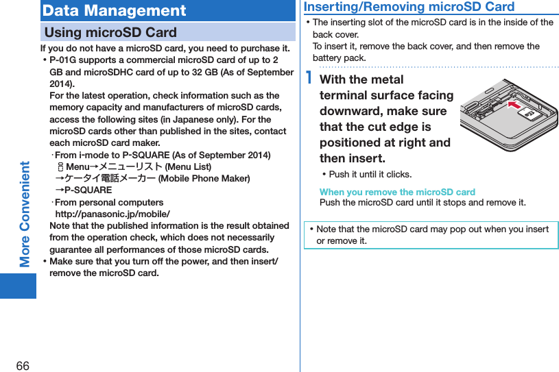 66More ConvenientData ManagementUsing microSD CardIf you do not have a microSD card, you need to purchase it.  ⿠P-01G supports a commercial microSD card of up to 2 GB and microSDHC card of up to 32 GB (As of September 2014). For the latest operation, check information such as the memory capacity and manufacturers of microSD cards, access the following sites (in Japanese only). For the microSD cards other than published in the sites, contact each microSD card maker.・From i-mode to P-SQUARE (As of September 2014)iMenu→メニューリスト (Menu List) →ケータイ電話メーカー (Mobile Phone Maker)  →P-SQUARE・From personal computers(http://panasonic.jp/mobile/)Note that the published information is the result obtained from the operation check, which does not necessarily guarantee all performances of those microSD cards. ⿠Make sure that you turn off the power, and then insert/remove the microSD card.Inserting/Removing microSD Card ⿠The inserting slot of the microSD card is in the inside of the back cover. To insert it, remove the back cover, and then remove the battery pack.1With the metal terminal surface facing downward, make sure that the cut edge is positioned at right and then insert. ⿠Push it until it clicks.When you remove the microSD cardPush the microSD card until it stops and remove it. ⿠Note that the microSD card may pop out when you insert or remove it.