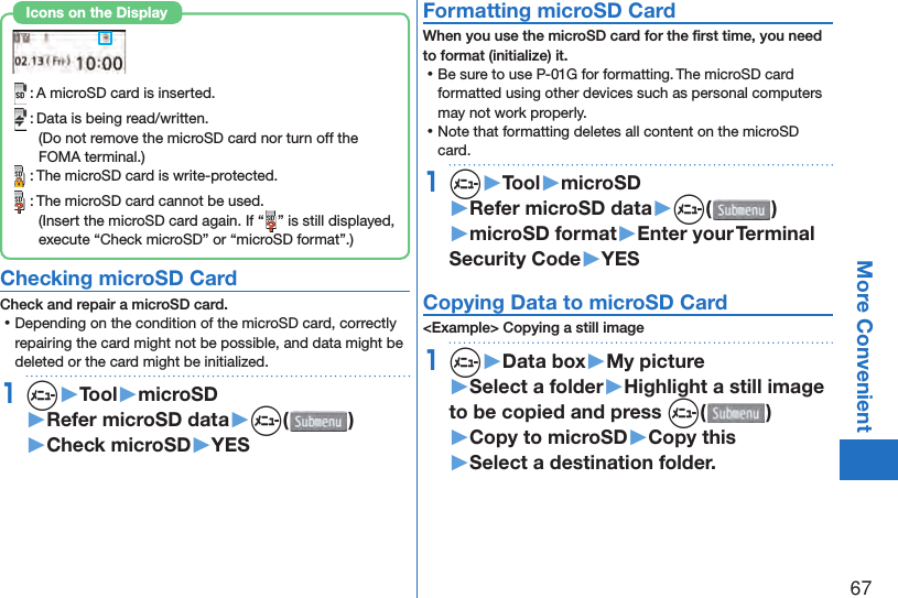 67More Convenient : A microSD card is inserted. : Data is being read/written.(Do not remove the microSD card nor turn off the FOMA terminal.) : The microSD card is write-protected. : The microSD card cannot be used.(Insert the microSD card again. If “ ” is still displayed, execute “Check microSD” or “microSD format”.)Icons on the Display Checking microSD CardCheck and repair a microSD card. ⿠Depending on the condition of the microSD card, correctly repairing the card might not be possible, and data might be deleted or the card might be initialized.1m▶Tool▶microSD▶Refer microSD data▶m( )▶Check microSD▶YES Formatting microSD CardWhen you use the microSD card for the ﬁ rst time, you need to format (initialize) it. ⿠Be sure to use P-01G for formatting. The microSD card formatted using other devices such as personal computers may not work properly. ⿠Note that formatting deletes all content on the microSD card.1m▶Tool▶microSD▶Refer microSD data▶m( )▶microSD format▶Enter your Terminal Security Code▶YES Copying Data to microSD Card&lt;Example&gt; Copying a still image1m▶Data box▶My picture▶Select a folder▶Highlight a still image to be copied and press m()▶Copy to microSD▶Copy this▶Select a destination folder.