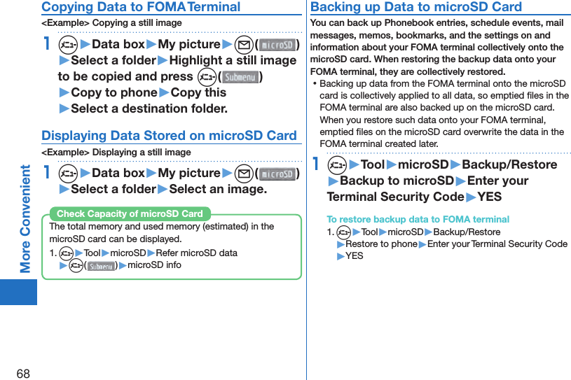 68More ConvenientCopying Data to FOMA Terminal&lt;Example&gt; Copying a still image1m▶Data box▶My picture▶l( )▶Select a folder▶Highlight a still image to be copied and press m()▶Copy to phone▶Copy this▶Select a destination folder.Displaying Data Stored on microSD Card&lt;Example&gt; Displaying a still image1m▶Data box▶My picture▶l( )▶Select a folder▶Select an image.The total memory and used memory (estimated) in the microSD card can be displayed.1. m▶Tool▶microSD▶Refer microSD data▶m( )▶microSD infoCheck Capacity of microSD Card Backing up Data to microSD CardYou can back up Phonebook entries, schedule events, mail messages, memos, bookmarks, and the settings on and information about your FOMA terminal collectively onto the microSD card. When restoring the backup data onto your FOMA terminal, they are collectively restored. ⿠Backing up data from the FOMA terminal onto the microSD card is collectively applied to all data, so emptied ﬁ les in the FOMA terminal are also backed up on the microSD card. When you restore such data onto your FOMA terminal, emptied ﬁ les on the microSD card overwrite the data in the FOMA terminal created later. 1m▶Tool▶microSD▶Backup/Restore▶Backup to microSD▶Enter your Terminal Security Code▶YESTo restore backup data to FOMA terminal1. m▶Tool▶microSD▶Backup/Restore▶Restore to phone▶Enter your Terminal Security Code▶YES