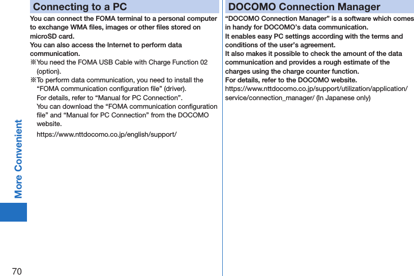 70More ConvenientConnecting to a PCYou can connect the FOMA terminal to a personal computer to exchange WMA ﬁles, images or other ﬁles stored on microSD card.  You can also access the Internet to perform data communication.※You need the FOMA USB Cable with Charge Function 02 (option).※To perform data communication, you need to install the “FOMA communication conﬁguration ﬁle” (driver). For details, refer to “Manual for PC Connection”. You can download the “FOMA communication conﬁguration ﬁle” and “Manual for PC Connection” from the DOCOMO website. (https://www.nttdocomo.co.jp/english/support/DOCOMO Connection Manager“DOCOMO Connection Manager” is a software which comes in handy for DOCOMO’s data communication.It enables easy PC settings according with the terms and conditions of the user’s agreement.It also makes it possible to check the amount of the data communication and provides a rough estimate of the charges using the charge counter function. For details, refer to the DOCOMO website.(https://www.nttdocomo.co.jp/support/utilization/application/service/connection_manager/)(In Japanese only)