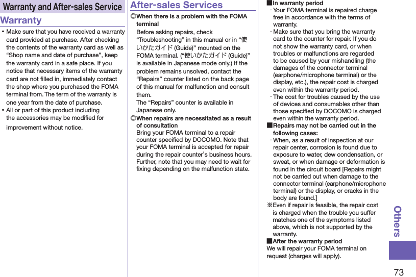 73OthersWarranty and After-sales ServiceWarranty ⿠Make sure that you have received a warranty card provided at purchase. After checking the contents of the warranty card as well as “Shop name and date of purchase”, keep the warranty card in a safe place. If you notice that necessary items of the warranty card are not ﬁlled in, immediately contact the shop where you purchased the FOMA terminal from. The term of the warranty is one year from the date of purchase. ⿠All or part of this product including the accessories may be modiﬁed for improvement without notice.After-sales Services◎ When there is a problem with the FOMA terminalBefore asking repairs, check “Troubleshooting” in this manual or in “使いかたガイド (Guide)” mounted on the FOMA terminal. (“使いかたガイド (Guide)” is available in Japanese mode only.) If the problem remains unsolved, contact the “Repairs” counter listed on the back page of this manual for malfunction and consult them. The “Repairs” counter is available in Japanese only.◎ When repairs are necessitated as a result of consultationBring your FOMA terminal to a repair counter speciﬁed by DOCOMO. Note that your FOMA terminal is accepted for repair during the repair counter’s business hours. Further, note that you may need to wait for ﬁxing depending on the malfunction state. ■In warranty period・ Your FOMA terminal is repaired charge free in accordance with the terms of warranty.・ Make sure that you bring the warranty card to the counter for repair. If you do not show the warranty card, or when troubles or malfunctions are regarded to be caused by your mishandling (the damages of the connector terminal (earphone/microphone terminal) or the display, etc.), the repair cost is charged even within the warranty period.・ The cost for troubles caused by the use of devices and consumables other than those speciﬁed by DOCOMO is charged even within the warranty period. ■Repairs may not be carried out in the following cases:・ When, as a result of inspection at our repair center, corrosion is found due to exposure to water, dew condensation, or sweat, or when damage or deformation is found in the circuit board [Repairs might not be carried out when damage to the connector terminal (earphone/microphone terminal) or the display, or cracks in the body are found.]※Even if repair is feasible, the repair cost is charged when the trouble you suffer matches one of the symptoms listed above, which is not supported by the warranty. ■After the warranty periodWe will repair your FOMA terminal on request (charges will apply).