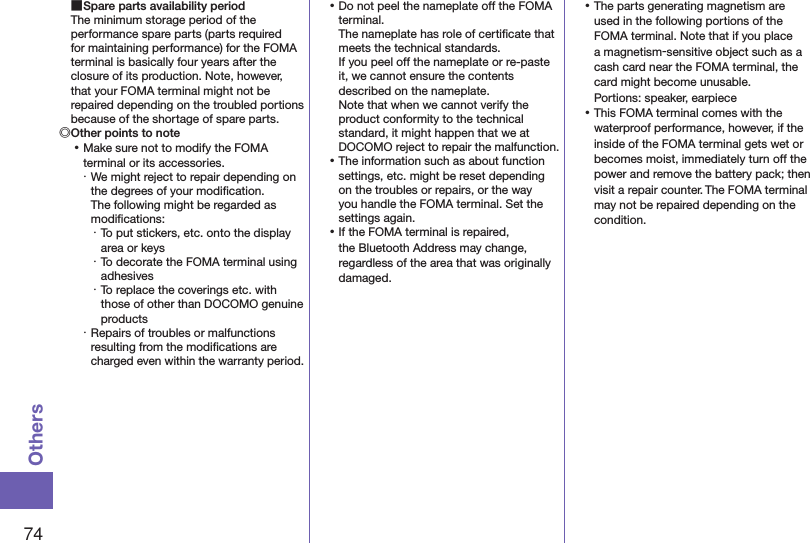 74Others ■Spare parts availability periodThe minimum storage period of the performance spare parts (parts required for maintaining performance) for the FOMA terminal is basically four years after the closure of its production. Note, however, that your FOMA terminal might not be repaired depending on the troubled portions because of the shortage of spare parts.◎Other points to note ⿠Make sure not to modify the FOMA terminal or its accessories.・ We might reject to repair depending on the degrees of your modiﬁcation.  The following might be regarded as modiﬁcations:・ To put stickers, etc. onto the display area or keys・ To decorate the FOMA terminal using adhesives・ To replace the coverings etc. with those of other than DOCOMO genuine products・ Repairs of troubles or malfunctions resulting from the modiﬁcations are charged even within the warranty period. ⿠Do not peel the nameplate off the FOMA terminal. The nameplate has role of certiﬁcate that meets the technical standards. If you peel off the nameplate or re-paste it, we cannot ensure the contents described on the nameplate. Note that when we cannot verify the product conformity to the technical standard, it might happen that we at DOCOMO reject to repair the malfunction. ⿠The information such as about function settings, etc. might be reset depending on the troubles or repairs, or the way you handle the FOMA terminal. Set the settings again. ⿠If the FOMA terminal is repaired, the Bluetooth Address may change, regardless of the area that was originally damaged. ⿠The parts generating magnetism are used in the following portions of the FOMA terminal. Note that if you place a magnetism-sensitive object such as a cash card near the FOMA terminal, the card might become unusable. Portions: speaker, earpiece ⿠This FOMA terminal comes with the waterproof performance, however, if the inside of the FOMA terminal gets wet or becomes moist, immediately turn off the power and remove the battery pack; then visit a repair counter. The FOMA terminal may not be repaired depending on the condition.