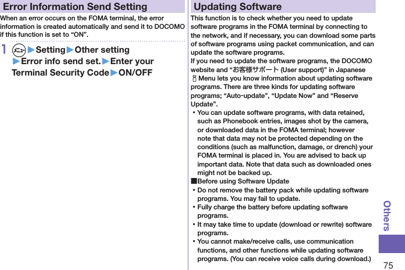 75OthersError Information Send SettingWhen an error occurs on the FOMA terminal, the error information is created automatically and send it to DOCOMO if this function is set to “ON”.1m▶Setting▶Other setting▶Error info send set.▶Enter your Terminal Security Code▶ON/OFFUpdating SoftwareThis function is to check whether you need to update software programs in the FOMA terminal by connecting to the network, and if necessary, you can download some parts of software programs using packet communication, and can update the software programs. If you need to update the software programs, the DOCOMO website and “お客様サポート (User support)” in Japanese iMenu lets you know information about updating software programs. There are three kinds for updating software programs; “Auto-update”, “Update Now” and “Reserve Update”.  ⿠You can update software programs, with data retained, such as Phonebook entries, images shot by the camera, or downloaded data in the FOMA terminal; however note that data may not be protected depending on the conditions (such as malfunction, damage, or drench) your FOMA terminal is placed in. You are advised to back up important data. Note that data such as downloaded ones might not be backed up. ■Before using Software Update ⿠Do not remove the battery pack while updating software programs. You may fail to update. ⿠Fully charge the battery before updating software programs. ⿠It may take time to update (download or rewrite) software programs. ⿠You cannot make/receive calls, use communication functions, and other functions while updating software programs. (You can receive voice calls during download.)