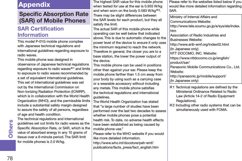 78OthersAppendixSpeciﬁc Absorption Rate (SAR) of Mobile PhonesSAR Certiﬁcation InformationThis model P-01G mobile phone complies with Japanese technical regulations and international guidelines regarding exposure to radio waves.This mobile phone was designed in observance of Japanese technical regulations regarding exposure to radio waves※1 and limits to exposure to radio waves recommended by a set of equivalent international guidelines. This set of international guidelines was set out by the International Commission on Non-Ionizing Radiation Protection (ICNIRP), which is in collaboration with the World Health Organization (WHO), and the permissible limits include a substantial safety margin designed to assure the safety of all persons, regardless of age and health condition.The technical regulations and international guidelines set out limits for radio waves as the Speciﬁc Absorption Rate, or SAR, which is the value of absorbed energy in any 10 grams of tissue over a 6-minute period. The SAR limit for mobile phones is 2.0 W/kg. The highest SAR value for this mobile phone when tested for use at the ear is 0.955 W/kg and when worn on the body 0.583 W/kg※2. There may be slight differences between the SAR levels for each product, but they all satisfy the limit.The actual SAR of this mobile phone while operating can be well below that indicated above. This is due to automatic changes to the power level of the device to ensure it only uses the minimum required to reach the network. Therefore in general, the closer you are to a base station, the lower the power output of the device.This mobile phone can be used in positions other than against your ear. Please keep the mobile phone farther than 1.5 cm away from your body by using such as a carrying case or a wearable accessory without including any metals. This mobile phone satisﬁes the technical regulations and international guidelines.The World Health Organization has stated that “a large number of studies have been performed over the last two decades to assess whether mobile phones pose a potential health risk. To date, no adverse health effects have been established as being caused by mobile phone use.”Please refer to the WHO website if you would like more detailed information. (http://www.who.int/docstore/peh-emf/publications/facts_press/fact_english.htm)Please refer to the websites listed below if you would like more detailed information regarding SAR.Ministry of Internal Affairs and Communications Website: (http://www.tele.soumu.go.jp/e/sys/ele/index.htm)Association of Radio Industries and Businesses Website: (http://www.arib-emf.org/index02.html)(In Japanese only)NTT DOCOMO, INC. Website: (https://www.nttdocomo.co.jp/english/product/sar/)Panasonic Mobile Communications Co., Ltd. Website: (http://panasonic.jp/mobile/support/)(In Japanese only)※1 Technical regulations are deﬁned by the Ministerial Ordinance Related to Radio Law (Article 14-2 of Radio Equipment Regulations).※2 Including other radio systems that can be simultaneously used with FOMA.