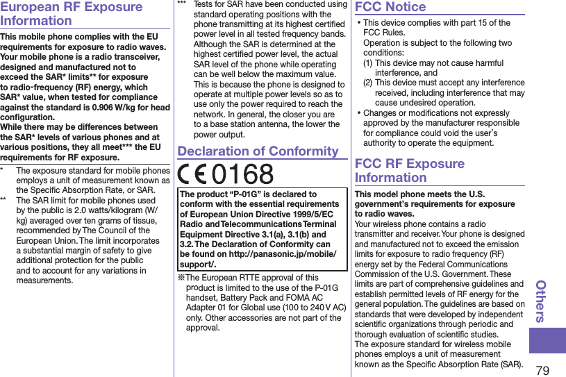 79OthersEuropean RF Exposure InformationThis mobile phone complies with the EU requirements for exposure to radio waves. Your mobile phone is a radio transceiver, designed and manufactured not to exceed the SAR* limits** for exposure to radio-frequency (RF) energy, which SAR* value, when tested for compliance against the standard is 0.906 W/kg for head conﬁguration. While there may be differences between the SAR* levels of various phones and at various positions, they all meet*** the EU requirements for RF exposure.*  The exposure standard for mobile phones employs a unit of measurement known as the Speciﬁc Absorption Rate, or SAR.**  The SAR limit for mobile phones used by the public is 2.0 watts/kilogram (W/kg) averaged over ten grams of tissue, recommended by The Council of the European Union. The limit incorporates a substantial margin of safety to give additional protection for the public and to account for any variations in measurements.***  Tests for SAR have been conducted using standard operating positions with the phone transmitting at its highest certiﬁed power level in all tested frequency bands. Although the SAR is determined at the highest certiﬁed power level, the actual SAR level of the phone while operating can be well below the maximum value. This is because the phone is designed to operate at multiple power levels so as to use only the power required to reach the network. In general, the closer you are to a base station antenna, the lower the power output.Declaration of ConformityThe product “P-01G” is declared to conform with the essential requirements of European Union Directive 1999/5/EC Radio and Telecommunications Terminal Equipment Directive 3.1(a), 3.1(b) and 3.2. The Declaration of Conformity can be found on (http://panasonic.jp/mobile/support/).※The European RTTE approval of this product is limited to the use of the P-01G handset, Battery Pack and FOMA AC Adapter 01 for Global use (100 to 240 V AC) only. Other accessories are not part of the approval.FCC Notice⿠This device complies with part 15 of the FCC Rules. Operation is subject to the following two conditions:(1) This device may not cause harmful interference, and(2) This device must accept any interference received, including interference that may cause undesired operation.⿠Changes or modiﬁcations not expressly approved by the manufacturer responsible for compliance could void the user’s authority to operate the equipment.FCC RF Exposure InformationThis model phone meets the U.S. government’s requirements for exposure to radio waves.Your wireless phone contains a radio transmitter and receiver. Your phone is designed and manufactured not to exceed the emission limits for exposure to radio frequency (RF) energy set by the Federal Communications Commission of the U.S. Government. These limits are part of comprehensive guidelines and establish permitted levels of RF energy for the general population. The guidelines are based on standards that were developed by independent scientiﬁc organizations through periodic and thorough evaluation of scientiﬁc studies.The exposure standard for wireless mobile phones employs a unit of measurement known as the Speciﬁc Absorption Rate (SAR). 