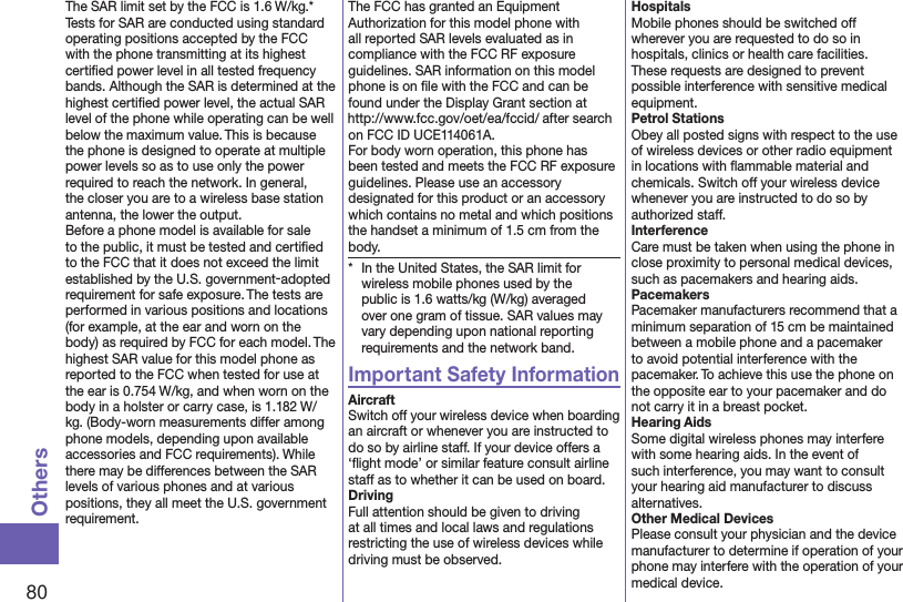 80OthersThe SAR limit set by the FCC is 1.6 W/kg.* Tests for SAR are conducted using standard operating positions accepted by the FCC with the phone transmitting at its highest certiﬁed power level in all tested frequency bands. Although the SAR is determined at the highest certiﬁed power level, the actual SAR level of the phone while operating can be well below the maximum value. This is because the phone is designed to operate at multiple power levels so as to use only the power required to reach the network. In general, the closer you are to a wireless base station antenna, the lower the output.Before a phone model is available for sale to the public, it must be tested and certiﬁed to the FCC that it does not exceed the limit established by the U.S. government-adopted requirement for safe exposure. The tests are performed in various positions and locations (for example, at the ear and worn on the body) as required by FCC for each model. The highest SAR value for this model phone as reported to the FCC when tested for use at the ear is 0.754 W/kg, and when worn on the body in a holster or carry case, is 1.182 W/kg. (Body-worn measurements differ among phone models, depending upon available accessories and FCC requirements). While there may be differences between the SAR levels of various phones and at various positions, they all meet the U.S. government requirement.The FCC has granted an Equipment Authorization for this model phone with all reported SAR levels evaluated as in compliance with the FCC RF exposure guidelines. SAR information on this model phone is on ﬁle with the FCC and can be found under the Display Grant section at (http://www.fcc.gov/oet/ea/fccid/) after search on FCC ID UCE114061A.For body worn operation, this phone has been tested and meets the FCC RF exposure guidelines. Please use an accessory designated for this product or an accessory which contains no metal and which positions the handset a minimum of 1.5 cm from the body.*  In the United States, the SAR limit for wireless mobile phones used by the public is 1.6 watts/kg (W/kg) averaged over one gram of tissue. SAR values may vary depending upon national reporting requirements and the network band.Important Safety InformationAircraftSwitch off your wireless device when boarding an aircraft or whenever you are instructed to do so by airline staff. If your device offers a ‘ﬂight mode’ or similar feature consult airline staff as to whether it can be used on board.DrivingFull attention should be given to driving at all times and local laws and regulations restricting the use of wireless devices while driving must be observed.HospitalsMobile phones should be switched off wherever you are requested to do so in hospitals, clinics or health care facilities. These requests are designed to prevent possible interference with sensitive medical equipment.Petrol StationsObey all posted signs with respect to the use of wireless devices or other radio equipment in locations with ﬂammable material and chemicals. Switch off your wireless device whenever you are instructed to do so by authorized staff.InterferenceCare must be taken when using the phone in close proximity to personal medical devices, such as pacemakers and hearing aids.PacemakersPacemaker manufacturers recommend that a minimum separation of 15 cm be maintained between a mobile phone and a pacemaker to avoid potential interference with the pacemaker. To achieve this use the phone on the opposite ear to your pacemaker and do not carry it in a breast pocket.Hearing AidsSome digital wireless phones may interfere with some hearing aids. In the event of such interference, you may want to consult your hearing aid manufacturer to discuss alternatives.Other Medical DevicesPlease consult your physician and the device manufacturer to determine if operation of your phone may interfere with the operation of your medical device.