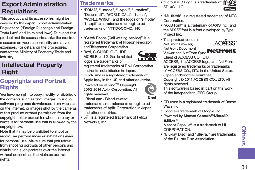 81OthersExport Administration RegulationsThis product and its accessories might be covered by the Japan Export Administration Regulations (“Foreign Exchange and Foreign Trade Law” and its related laws). To export this product and its accessories, take the required measures on your responsibility and at your expenses. For details on the procedures, contact the Ministry of Economy, Trade and Industry.Intellectual Property RightCopyrights and Portrait RightsYou have no right to copy, modify, or distribute the contents such as text, images, music, or software programs downloaded from websites on the Internet, or images shot by the cameras of this product without permission from the copyright holder except for when the copy or quote is for personal use that is allowed by the copyright law.Note that it may be prohibited to shoot or record live performances or exhibitions even for personal use. Make sure that you refrain from shooting portraits of other persons and distributing such portraits over the Internet without consent, as this violates portrait rights.Trademarks⿠“FOMA”, “i-mode”, “i-appli”, “i-motion”, “Deco-mail”, “WORLD CALL”, “i-area”, “WORLD WING”, and the logos of “i-mode”, “i-appli” are trademarks or registered trademarks of NTT DOCOMO, INC.⿠“Catch Phone (Call waiting service)” is a registered trademark of Nippon Telegraph and Telephone Corporation.⿠Rovi, G-GUIDE, G-GUIDE MOBILE and G-Guide related logos are trademarks or registered trademarks of Rovi Corporation and/or its subsidiaries in Japan.⿠QuickTime is a registered trademark of Apple Inc., in the US and other countries.⿠⿠Powered by JBlend™ Copyright 2002-2014 Aplix Corporation. All rights reserved. JBlend and JBlend-related trademarks are trademarks or registered trademarks of Aplix Corporation in Japan and other countries.⿠f is a registered trademark of FeliCa Networks, Inc.⿠microSDHC Logo is a trademark of SD-3C, LLC.⿠“Multitask” is a registered trademark of NEC Corporation.⿠“AXIS Font” is a trademark of AXIS Inc., and the “AXIS” font is a font developed by Type Project Inc.⿠This product contains NetFront Browser, NetFront Document  Viewer and NetFront Sync Client of ACCESS CO., LTD. ACCESS, the ACCESS logo, and NetFront are registered trademarks or trademarks of ACCESS CO., LTD. in the United States, Japan and/or other countries. Copyright © 2014 ACCESS CO., LTD. All rights reserved. This software is based in part on the work of the Independent JPEG Group.⿠QR code is a registered trademark of Denso Wave Inc.⿠Google is trademark of Google Inc.⿠Powered by Mascot Capsule®/Micro3D Edition™Mascot Capsule® is a trademark of HI CORPORATION.⿠“Blu-ray Disc” and “Blu-ray” are trademarks of the Blu-ray Disc Association.