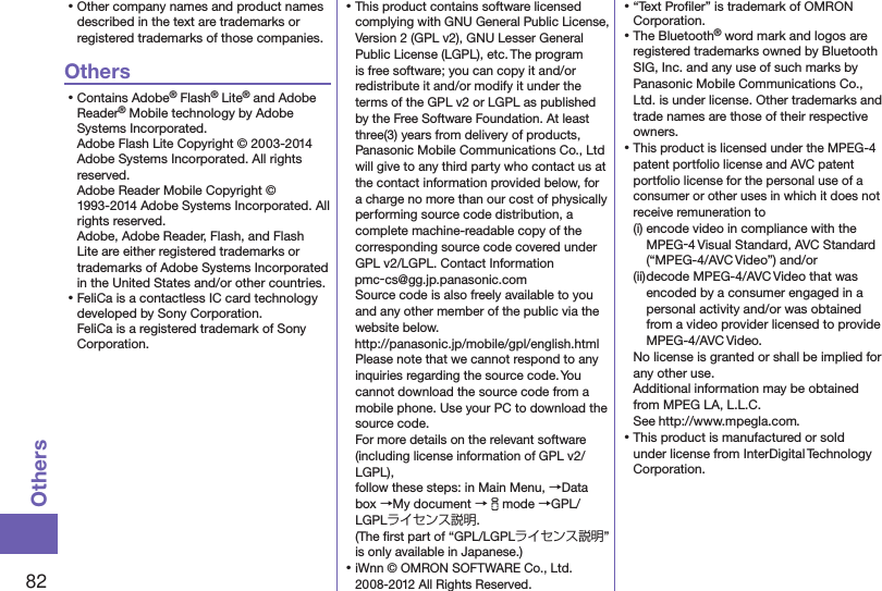 82Others⿠Other company names and product names described in the text are trademarks or registered trademarks of those companies.Others⿠Contains Adobe® Flash® Lite® and Adobe Reader® Mobile technology by Adobe Systems Incorporated. Adobe Flash Lite Copyright © 2003-2014 Adobe Systems Incorporated. All rights reserved. Adobe Reader Mobile Copyright © 1993-2014 Adobe Systems Incorporated. All rights reserved. Adobe, Adobe Reader, Flash, and Flash Lite are either registered trademarks or trademarks of Adobe Systems Incorporated in the United States and/or other countries.⿠FeliCa is a contactless IC card technology developed by Sony Corporation. FeliCa is a registered trademark of Sony Corporation.⿠This product contains software licensed complying with GNU General Public License, Version 2 (GPL v2), GNU Lesser General Public License (LGPL), etc. The program is free software; you can copy it and/or redistribute it and/or modify it under the terms of the GPL v2 or LGPL as published by the Free Software Foundation. At least three(3) years from delivery of products, Panasonic Mobile Communications Co., Ltd will give to any third party who contact us at the contact information provided below, for a charge no more than our cost of physically performing source code distribution, a complete machine-readable copy of the corresponding source code covered under GPL v2/LGPL. Contact Information (pmc-cs@gg.jp.panasonic.com)Source code is also freely available to you and any other member of the public via the website below.  (http://panasonic.jp/mobile/gpl/english.html)Please note that we cannot respond to any inquiries regarding the source code. You cannot download the source code from a mobile phone. Use your PC to download the source code.  For more details on the relevant software (including license information of GPL v2/LGPL),  follow these steps: in Main Menu, →Data box →My document →imode →GPL/LGPLライセンス説明.  (The ﬁrst part of “GPL/LGPLライセンス説明” is only available in Japanese.)⿠iWnn © OMRON SOFTWARE Co., Ltd. 2008-2012 All Rights Reserved. ⿠“Text Proﬁler” is trademark of OMRON Corporation.⿠The Bluetooth® word mark and logos are registered trademarks owned by Bluetooth SIG, Inc. and any use of such marks by Panasonic Mobile Communications Co., Ltd. is under license. Other trademarks and trade names are those of their respective owners.⿠This product is licensed under the MPEG-4 patent portfolio license and AVC patent portfolio license for the personal use of a consumer or other uses in which it does not receive remuneration to(i) encode video in compliance with the MPEG-4 Visual Standard, AVC Standard (“MPEG-4/AVC Video”) and/or(ii) decode MPEG-4/AVC Video that was encoded by a consumer engaged in a personal activity and/or was obtained from a video provider licensed to provide MPEG-4/AVC Video.No license is granted or shall be implied for any other use.Additional information may be obtained from MPEG LA, L.L.C. See (http://www.mpegla.com).⿠This product is manufactured or sold under license from InterDigital Technology Corporation.