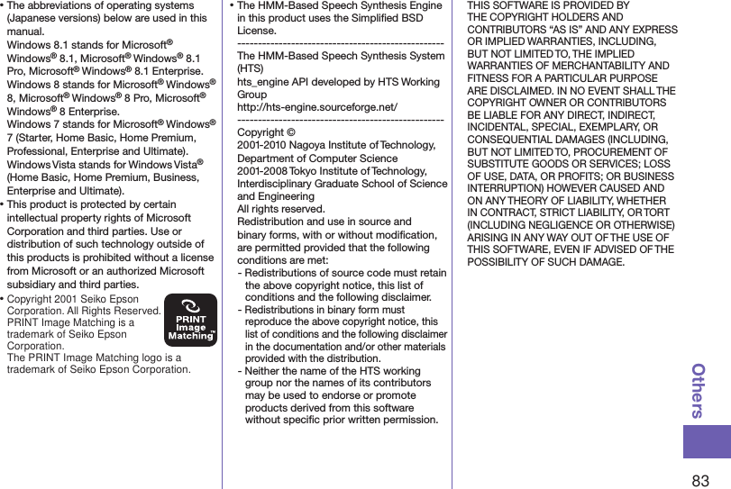 83Others⿠The abbreviations of operating systems (Japanese versions) below are used in this manual. Windows 8.1 stands for Microsoft® Windows® 8.1, Microsoft® Windows® 8.1 Pro, Microsoft® Windows® 8.1 Enterprise.Windows 8 stands for Microsoft® Windows®  8, Microsoft® Windows® 8 Pro, Microsoft®  Windows® 8 Enterprise.Windows 7 stands for Microsoft® Windows® 7 (Starter, Home Basic, Home Premium, Professional, Enterprise and Ultimate).Windows Vista stands for Windows Vista® (Home Basic, Home Premium, Business, Enterprise and Ultimate).⿠This product is protected by certain intellectual property rights of Microsoft Corporation and third parties. Use or distribution of such technology outside of this products is prohibited without a license from Microsoft or an authorized Microsoft subsidiary and third parties.⿠Copyright 2001 Seiko Epson Corporation. All Rights Reserved.  PRINT Image Matching is a trademark of Seiko Epson Corporation.The PRINT Image Matching logo is a trademark of Seiko Epson Corporation.⿠The HMM-Based Speech Synthesis Engine in this product uses the Simpliﬁed BSD License. -------------------------------------------------- The HMM-Based Speech Synthesis System (HTS) hts_engine API developed by HTS Working Group(http://hts-engine.sourceforge.net/)-------------------------------------------------- Copyright © 2001-2010 Nagoya Institute of Technology, Department of Computer Science 2001-2008 Tokyo Institute of Technology, Interdisciplinary Graduate School of Science and Engineering All rights reserved. Redistribution and use in source and binary forms, with or without modiﬁcation, are permitted provided that the following conditions are met:- Redistributions of source code must retain the above copyright notice, this list of conditions and the following disclaimer.- Redistributions in binary form must reproduce the above copyright notice, this list of conditions and the following disclaimer in the documentation and/or other materials provided with the distribution.- Neither the name of the HTS working group nor the names of its contributors may be used to endorse or promote products derived from this software without speciﬁc prior written permission.THIS SOFTWARE IS PROVIDED BY THE COPYRIGHT HOLDERS AND CONTRIBUTORS “AS IS” AND ANY EXPRESS OR IMPLIED WARRANTIES, INCLUDING, BUT NOT LIMITED TO, THE IMPLIED WARRANTIES OF MERCHANTABILITY AND FITNESS FOR A PARTICULAR PURPOSE ARE DISCLAIMED. IN NO EVENT SHALL THE COPYRIGHT OWNER OR CONTRIBUTORS BE LIABLE FOR ANY DIRECT, INDIRECT, INCIDENTAL, SPECIAL, EXEMPLARY, OR CONSEQUENTIAL DAMAGES (INCLUDING, BUT NOT LIMITED TO, PROCUREMENT OF SUBSTITUTE GOODS OR SERVICES; LOSS OF USE, DATA, OR PROFITS; OR BUSINESS INTERRUPTION) HOWEVER CAUSED AND ON ANY THEORY OF LIABILITY, WHETHER IN CONTRACT, STRICT LIABILITY, OR TORT (INCLUDING NEGLIGENCE OR OTHERWISE) ARISING IN ANY WAY OUT OF THE USE OF THIS SOFTWARE, EVEN IF ADVISED OF THE POSSIBILITY OF SUCH DAMAGE.