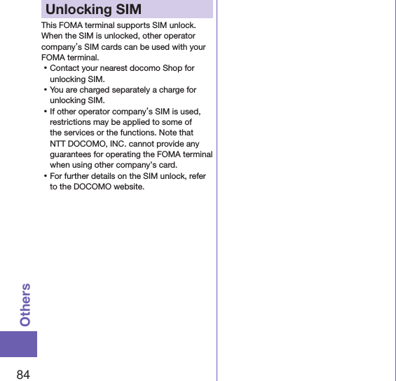 84OthersUnlocking SIM This FOMA terminal supports SIM unlock. When the SIM is unlocked, other operator company’s SIM cards can be used with your FOMA terminal. ⿠Contact your nearest docomo Shop for unlocking SIM. ⿠You are charged separately a charge for unlocking SIM. ⿠If other operator company’s SIM is used, restrictions may be applied to some of the services or the functions. Note that NTT DOCOMO, INC. cannot provide any guarantees for operating the FOMA terminal when using other company’s card. ⿠For further details on the SIM unlock, refer to the DOCOMO website.