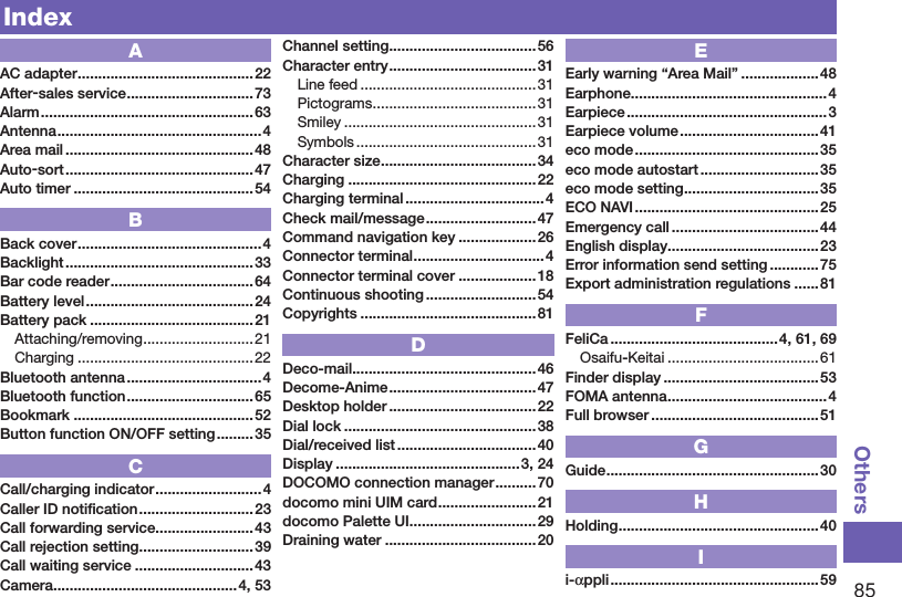 85OthersIndexAAC adapter ...........................................22After-sales service ...............................73Alarm .................................................... 63Antenna .................................................. 4Area mail .............................................. 48Auto-sort .............................................. 47Auto timer ............................................54BBack cover .............................................4Backlight ..............................................33Bar code reader ...................................64Battery level ......................................... 24Battery pack ........................................ 21Attaching/removing ...........................21Charging ...........................................22Bluetooth antenna .................................4Bluetooth function ...............................65Bookmark ............................................52Button function ON/OFF setting ......... 35CCall/charging indicator ..........................4Caller ID notiﬁcation ............................23Call forwarding service ........................43Call rejection setting ............................39Call waiting service .............................43Camera ............................................. 4, 53Channel setting .................................... 56Character entry .................................... 31Line feed ........................................... 31Pictograms ........................................31Smiley ...............................................31Symbols ............................................31Character size ......................................34Charging ..............................................22Charging terminal .................................. 4Check mail/message ...........................47Command navigation key ...................26Connector terminal ................................4Connector terminal cover ...................18Continuous shooting ........................... 54Copyrights ........................................... 81DDeco-mail .............................................46Decome-Anime ....................................47Desktop holder ....................................22Dial lock ...............................................38Dial/received list ..................................40Display .............................................3, 24DOCOMO connection manager ..........70docomo mini UIM card ........................21docomo Palette UI ............................... 29Draining water .....................................20EEarly warning “Area Mail” ...................48Earphone ................................................4Earpiece .................................................3Earpiece volume .................................. 41eco mode .............................................35eco mode autostart ............................. 35eco mode setting .................................35ECO NAVI .............................................25Emergency call ....................................44English display .....................................23Error information send setting ............ 75Export administration regulations ...... 81FFeliCa .........................................4, 61, 69Osaifu-Keitai .....................................61Finder display ...................................... 53FOMA antenna .......................................4Full browser .........................................51GGuide ....................................................30HHolding .................................................40Ii-appli ................................................... 59