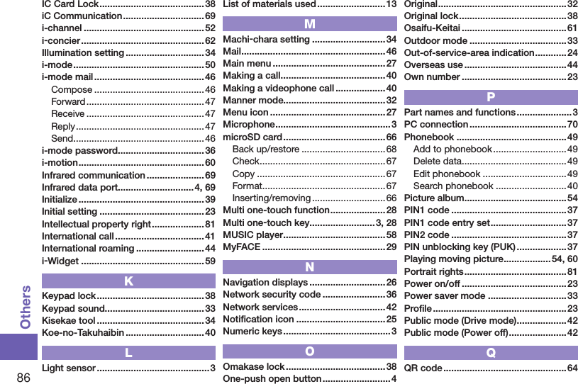 86OthersIC Card Lock ........................................ 38iC Communication ...............................69i-channel ..............................................52i-concier ...............................................62Illumination setting ..............................34i-mode ..................................................50i-mode mail ..........................................46Compose ..........................................46Forward .............................................47Receive ............................................. 47Reply .................................................47Send ..................................................46i-mode password .................................36i-motion ................................................ 60Infrared communication ......................69Infrared data port.............................4, 69Initialize ................................................ 39Initial setting ........................................ 23Intellectual property right .................... 81International call ..................................41International roaming ..........................44i-Widget ...............................................59KKeypad lock ......................................... 38Keypad sound......................................33Kisekae tool .........................................34Koe-no-Takuhaibin ..............................40LLight sensor ........................................... 3List of materials used ..........................13MMachi-chara setting ............................ 34Mail ....................................................... 46Main menu ........................................... 27Making a call ........................................ 40Making a videophone call ...................40Manner mode.......................................32Menu icon ............................................ 27Microphone ............................................3microSD card ....................................... 66Back up/restore ................................68Check ................................................67Copy ................................................. 67Format ...............................................67Inserting/removing ............................66Multi one-touch function .....................28Multi one-touch key.........................3, 28MUSIC player .......................................58MyFACE ...............................................29NNavigation displays .............................26Network security code ........................ 36Network services ................................. 42Notiﬁcation icon ..................................25Numeric keys .........................................3OOmakase lock ......................................38One-push open button .......................... 4Original ................................................. 32Original lock .........................................38Osaifu-Keitai ........................................61Outdoor mode ..................................... 33Out-of-service-area indication ............24Overseas use ....................................... 44Own number ........................................23PPart names and functions .....................3PC connection ..................................... 70Phonebook ..........................................49Add to phonebook ............................ 49Delete data ........................................ 49Edit phonebook ................................49Search phonebook ........................... 40Picture album .......................................54PIN1 code ............................................37PIN1 code entry set ............................. 37PIN2 code ............................................37PIN unblocking key (PUK) ...................37Playing moving picture .................. 54, 60Portrait rights .......................................81Power on/off ........................................23Power saver mode ..............................33Proﬁle ................................................... 23Public mode (Drive mode) ...................42Public mode (Power off) ......................42QQR code ...............................................64
