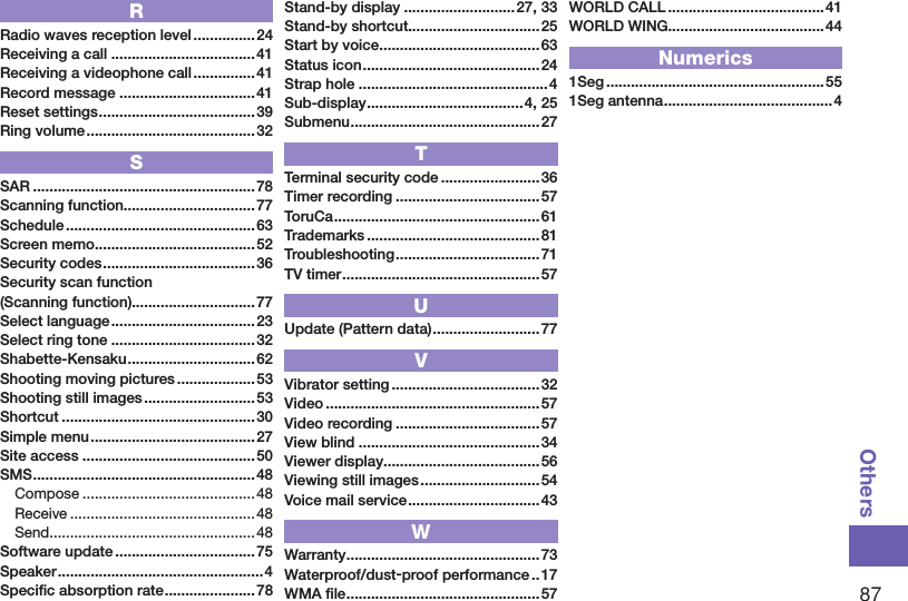 87OthersRRadio waves reception level ...............24Receiving a call ...................................41Receiving a videophone call ...............41Record message .................................41Reset settings ...................................... 39Ring volume ......................................... 32SSAR ......................................................78Scanning function................................77Schedule .............................................. 63Screen memo .......................................52Security codes ..................................... 36Security scan function (Scanning function)..............................77Select language ................................... 23Select ring tone ...................................32Shabette-Kensaku ............................... 62Shooting moving pictures ...................53Shooting still images ...........................53Shortcut ...............................................30Simple menu ........................................ 27Site access ..........................................50SMS ......................................................48Compose ..........................................48Receive ............................................. 48Send ..................................................48Software update .................................. 75Speaker ..................................................4Speciﬁc absorption rate ...................... 78Stand-by display ...........................27, 33Stand-by shortcut................................25Start by voice .......................................63Status icon ...........................................24Strap hole ..............................................4Sub-display ......................................4, 25Submenu ..............................................27TTerminal security code ........................36Timer recording ...................................57ToruCa .................................................. 61Trademarks ..........................................81Troubleshooting ................................... 71TV timer ................................................ 57UUpdate (Pattern data) ..........................77VVibrator setting ....................................32Video .................................................... 57Video recording ...................................57View blind ............................................34Viewer display......................................56Viewing still images .............................54Voice mail service ................................43WWarranty ...............................................73Waterproof/dust-proof performance ..17WMA ﬁle ...............................................57WORLD CALL ......................................41WORLD WING......................................44Numerics1Seg .....................................................551Seg antenna .........................................4