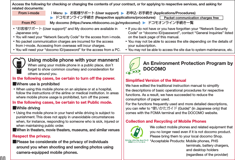 88Access the following for checking or changing the contents of your contract, or for applying to respective services, and asking for related documents: ｉMenu  ▶  お客様サポート (User support)  ▶  お申込・お手続き (Applications/Procedures)▶  ドコモオンライン手続き (Respective applications/procedures)  My docomo (https://www.nttdocomo.co.jp/mydocomo/)  ▶  ドコモオンライン手続き一覧From i-modePacket communication charges freeFrom PC ⿠“お客様サポート (User support)” and My docomo are available in Japanese only. ⿠You will need your “Network Security Code” for the access from i-mode. ⿠No packet communication charges are incurred for the access from i-mode. Accessing from overseas will incur charges. ⿠You will need your “docomo ID/password” for the access from a PC. ⿠If you do not have or you have forgotten your “Network Security Code” or “docomo ID/password”, contact “General Inquiries” listed on the back page of this manual. ⿠You may not be able to access the site depending on the details of your subscription. ⿠You may not be able to access the site due to system maintenance, etc.Using mobile phone with your manners!When using your mobile phone in a public place, don’t forget to show common courtesy and consideration for others around you.In the following cases, be certain to turn off the power. ■Where use is prohibited ⿠When using this mobile phone on an airplane or at a hospital, follow the instructions of the airline or medical institution. In areas where mobile phone usage is prohibited, turn off the power.In the following cases, be certain to set Public mode. ■While driving ⿠Using the mobile phone in your hand while driving is subject to punishment. This does not apply in unavoidable circumstances when, for instance, responding to someone who is sick, injured or when maintaining public order. ■When in theaters, movie theaters, museums, and similar venuesRespect the privacy. ■Please be considerate of the privacy of individuals around you when shooting and sending photos using camera-equipped mobile phones. An Environment Protection Program by DOCOMOSimpliﬁed Version of the ManualWe have edited the traditional instruction manual to simplify the descriptions of basic operational procedures for respective functions. As a result, we have succeeded to reduce the consumption of paper used. For the functions frequently used and more detailed descriptions, you can refer to “使いかたガイド (Guide)” (in Japanese only) that comes with the FOMA terminal and the DOCOMO website.Collection and Recycling of Mobile PhonesWe collect mobile phones and related equipment that you no longer need even if it is not docomo product.Please bring them to your local docomo Shop.*Acceptable Products: Mobile phones, PHS terminals, battery chargers, and desktop holders (regardless of the provider)