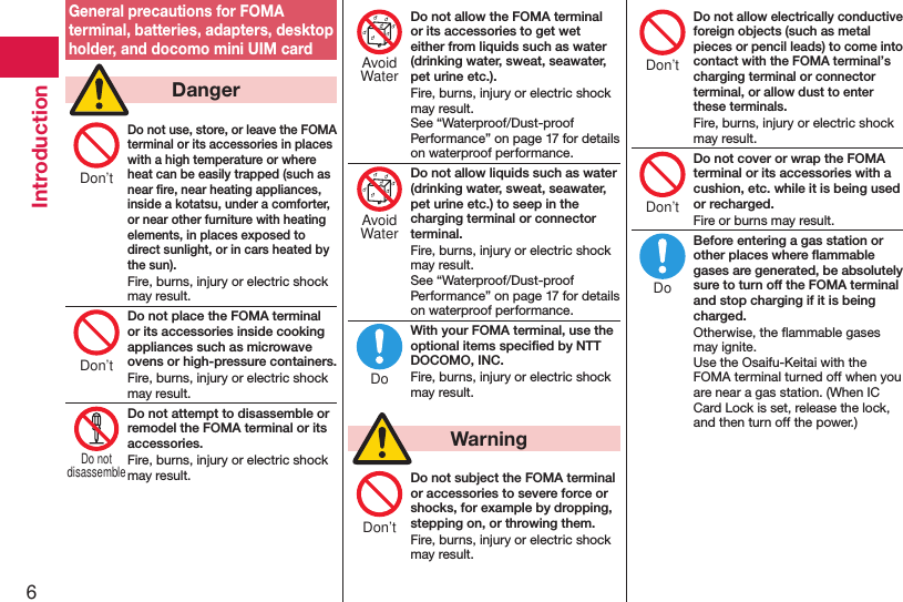 6IntroductionGeneral precautions for FOMA terminal, batteries, adapters, desktop holder, and docomo mini UIM card  DangerDo not use, store, or leave the FOMA terminal or its accessories in places with a high temperature or where heat can be easily trapped (such as near ﬁre, near heating appliances, inside a kotatsu, under a comforter, or near other furniture with heating elements, in places exposed to direct sunlight, or in cars heated by the sun).Fire, burns, injury or electric shock may result.Do not place the FOMA terminal or its accessories inside cooking appliances such as microwave ovens or high-pressure containers.Fire, burns, injury or electric shock may result.Do not attempt to disassemble or remodel the FOMA terminal or its accessories.Fire, burns, injury or electric shock may result.Do not allow the FOMA terminal or its accessories to get wet either from liquids such as water (drinking water, sweat, seawater, pet urine etc.).Fire, burns, injury or electric shock may result. See “Waterproof/Dust-proof Performance” on page 17 for details on waterproof performance.Do not allow liquids such as water (drinking water, sweat, seawater, pet urine etc.) to seep in the charging terminal or connector terminal.Fire, burns, injury or electric shock may result. See “Waterproof/Dust-proof Performance” on page 17 for details on waterproof performance.With your FOMA terminal, use the optional items speciﬁed by NTT DOCOMO, INC.Fire, burns, injury or electric shock may result.  WarningDo not subject the FOMA terminal or accessories to severe force or shocks, for example by dropping, stepping on, or throwing them.Fire, burns, injury or electric shock may result.Do not allow electrically conductive foreign objects (such as metal pieces or pencil leads) to come into contact with the FOMA terminal’s charging terminal or connector terminal, or allow dust to enter these terminals.Fire, burns, injury or electric shock may result.Do not cover or wrap the FOMA terminal or its accessories with a cushion, etc. while it is being used or recharged.Fire or burns may result.Before entering a gas station or other places where ﬂammable gases are generated, be absolutely sure to turn off the FOMA terminal and stop charging if it is being charged.Otherwise, the ﬂammable gases may ignite.  Use the Osaifu-Keitai with the FOMA terminal turned off when you are near a gas station. (When IC Card Lock is set, release the lock, and then turn off the power.)Don’tDon’tDo notdisassembleAvoidWaterAvoidWaterDoDon’tDon’tDon’tDo