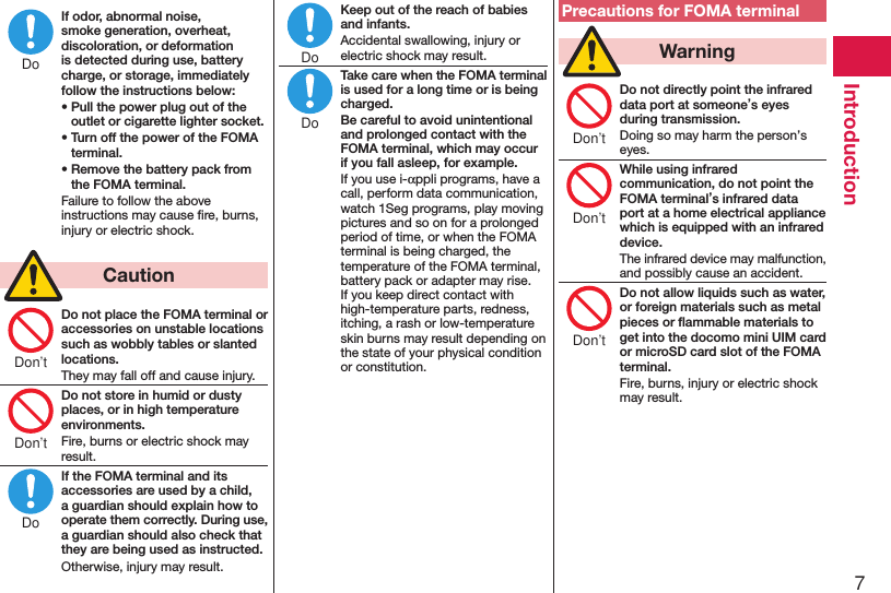 7IntroductionIf odor, abnormal noise, smoke generation, overheat, discoloration, or deformation is detected during use, battery charge, or storage, immediately follow the instructions below:• Pull the power plug out of the outlet or cigarette lighter socket.• Turn off the power of the FOMA terminal.• Remove the battery pack from the FOMA terminal.Failure to follow the above instructions may cause ﬁre, burns, injury or electric shock.  CautionDo not place the FOMA terminal or accessories on unstable locations such as wobbly tables or slanted locations.They may fall off and cause injury.Do not store in humid or dusty places, or in high temperature environments.Fire, burns or electric shock may result.If the FOMA terminal and its accessories are used by a child, a guardian should explain how to operate them correctly. During use, a guardian should also check that they are being used as instructed.Otherwise, injury may result.Keep out of the reach of babies and infants.Accidental swallowing, injury or electric shock may result.Take care when the FOMA terminal is used for a long time or is being charged.Be careful to avoid unintentional and prolonged contact with the FOMA terminal, which may occur if you fall asleep, for example.If you use i-appli programs, have a call, perform data communication, watch 1Seg programs, play moving pictures and so on for a prolonged period of time, or when the FOMA terminal is being charged, the temperature of the FOMA terminal, battery pack or adapter may rise.If you keep direct contact with high-temperature parts, redness, itching, a rash or low-temperature skin burns may result depending on the state of your physical condition or constitution.Precautions for FOMA terminal  WarningDo not directly point the infrared data port at someone’s eyes during transmission.Doing so may harm the person’s eyes.While using infrared communication, do not point the FOMA terminal’s infrared data port at a home electrical appliance which is equipped with an infrared device.The infrared device may malfunction, and possibly cause an accident.Do not allow liquids such as water, or foreign materials such as metal pieces or ﬂammable materials to get into the docomo mini UIM card or microSD card slot of the FOMA terminal.Fire, burns, injury or electric shock may result.DoDon’tDon’tDoDoDo Don’tDon’tDon’t
