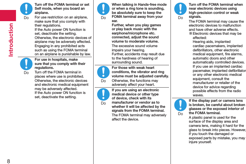 8IntroductionTurn off the FOMA terminal or set Self mode, when you board an airplane.For use restriction on an airplane, make sure that you comply with their regulations. If the Auto power ON function is set, deactivate the setting.Otherwise, the electronic devices of airplane may be adversely affected.Engaging in any prohibited acts such as using the FOMA terminal on an airplane is punishable by law.For use in hospitals, make sure that you comply with their regulations.Turn off the FOMA terminal in places where use is prohibited.Otherwise, the electronic devices and electronic medical equipment may be adversely affected.If the Auto power ON function is set, deactivate the setting.When talking in Hands-free mode or when a ring tone is sounding, be absolutely sure to keep the FOMA terminal away from your ear. Further, when you play games or play back music with the earphone/microphone etc. connected, adjust the sound volume to moderate volume.The excessive sound volume impairs your hearing. Further, accidents may result due to the hardness of hearing of surrounding sound.For those with weak heart conditions, the vibrator and ring volume must be adjusted carefully.Otherwise, the functions may adversely affect your heart.If you are using an electronic medical device or other type of device, check with its manufacturer or vendor as to whether it will be affected by the signals from the FOMA terminal.The FOMA terminal may adversely affect the device.Turn off the FOMA terminal when near electronic devices using high-precision control or weak signals.The FOMA terminal may cause the electronic devices to malfunction and have other adverse effects.※ Electronic devices that may be affected:  Hearing aids, implanted cardiac pacemakers, implanted deﬁbrillators, other electronic medical equipment, ﬁre alarms, automatic doors and other automatically controlled devices. If you use an implanted cardiac pacemaker, implanted deﬁbrillator or any other electronic medical equipment, consult the manufacturer or retailer of the device for advice regarding possible effects from the radio waves.If the display part or camera lens is broken, be careful about broken glasses or the exposed interior of the FOMA terminal.A plastic panel is used for the surface of the display area and camera lens, making it hard for the glass to break into pieces. However, if you touch the damaged or exposed parts by mistake, you may injure yourself.DoDoDoDoDoDoDo