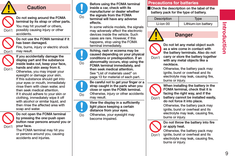 9Introduction  CautionDo not swing around the FOMA terminal by its strap or other parts.You may hit yourself or others, possibly causing injury or other accidents.Do not use the FOMA terminal if it has been damaged.Fire, burns, injury or electric shock may result.If you accidentally damage the display part and the substance inside leaks out, keep your face, hands and skin away from it.Otherwise, you may impair your eyesight or damage your skin. If this substance should get into your eyes or mouth, immediately rinse them with clean water, and then seek medical attention. If it should adhere to your skin or clothing, immediately wipe it off with alcohol or similar liquid, and then rinse the affected area with soap and water.Do not open the FOMA terminal by pressing the one-push open button near persons around you or your face.The FOMA terminal may hit you or persons around you, causing accidents and injuries.Before using the FOMA terminal inside a car, check with its manufacturer or dealer whether the signals from the FOMA terminal will have any adverse effects.In some vehicle models, the signals may adversely affect the electronic devices inside the vehicle. Such cases are rare. However, if this happens, stop using the FOMA terminal immediately.Itching, rash or eczema may be caused depending on your physical conditions or predisposition. If an abnormality occurs, stop using the FOMA terminal immediately, and then seek medical attention.See “List of materials used” on page 13 for material of each part.Be careful not to get your ﬁnger or a strap caught in the parts when you close or open the FOMA terminal.Otherwise, injury or other accidents may result.View the display in a sufﬁciently light place keeping a certain distance from your eyes.Otherwise, your eyesight may become impaired.Precautions for batteries ■Check the description on the label of the battery pack for the type of battery.Description TypeLi-ion 00 Lithium-ion battery  DangerDo not let any metal object such as a wire come in contact with the battery terminals. Also do not carry or store the battery together with any metal objects like a necklace.Otherwise, the battery pack may ignite, burst or overheat and its electrolyte may leak, causing ﬁre, burns or injury.When installing the battery in the FOMA terminal, check that it is facing the right way, and if the battery cannot be installed easily, do not force it into place.Otherwise, the battery pack may ignite, burst or overheat and its electrolyte may leak, causing ﬁre, burns or injury.Do not throw the battery into ﬁre or apply heat.Otherwise, the battery pack may ignite, burst or overheat and its electrolyte may leak, causing ﬁre, burns or injury.Don’tDon’tDon’tDon’tDoDoDoDoDon’tDon’tDon’t