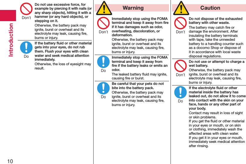 10IntroductionDo not use excessive force, for example by piercing it with nails (or any sharp objects), hitting it with a hammer (or any hard objects), or stepping on it.Otherwise, the battery pack may ignite, burst or overheat and its electrolyte may leak, causing ﬁre, burns or injury.If the battery ﬂuid or other material gets into your eyes, do not rub them. Flush your eyes with clean water and seek medical attention immediately.Otherwise, the loss of eyesight may result.  WarningImmediately stop using the FOMA terminal and keep it away from ﬁre if it has damages such as odor, overheating, discoloration, or deformation.Otherwise, the battery pack may ignite, burst or overheat and its electrolyte may leak, causing ﬁre, burns or injury.Immediately stop using the FOMA terminal and keep it away from ﬁre if the battery leaks or emits an odor.The leaked battery ﬂuid may ignite, causing ﬁre or burst.Be careful that your pets do not bite into the battery pack.Otherwise, the battery pack may ignite, burst or overheat and its electrolyte may leak, causing ﬁre, burns or injury.  CautionDo not dispose of the exhausted battery with other waste.The battery may catch ﬁre or damage the environment. After insulating the battery terminals with tape, take the unneeded battery to a handling counter such as a docomo Shop or dispose of it in accordance with local waste disposal regulations.Do not use or attempt to charge a wet battery.Otherwise, the battery pack may ignite, burst or overheat and its electrolyte may leak, causing ﬁre, burns or injury.If the electrolyte ﬂuid or other material inside the battery has leaked out, do not allow it to come into contact with the skin on your face, hands or any other part of your body.Contact may result in loss of sight or skin problems. If you get the ﬂuid or other material in your eyes or mouth, or on skin or clothing, immediately wash the affected areas with clean water. If you get it in your eyes or mouth, immediately seek medical attention after rinsing.Don’tDoDon’tDoDoDon’tDon’tDo