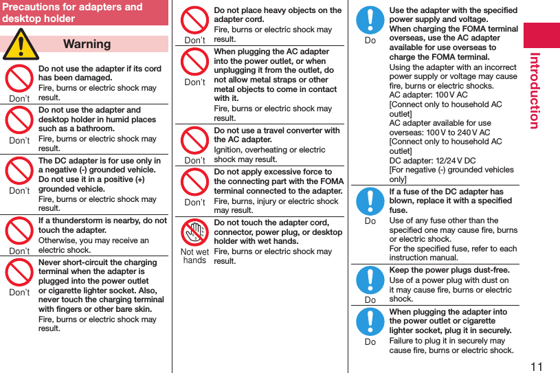 11IntroductionPrecautions for adapters and desktop holder  WarningDo not use the adapter if its cord has been damaged.Fire, burns or electric shock may result.Do not use the adapter and desktop holder in humid places such as a bathroom.Fire, burns or electric shock may result.The DC adapter is for use only in a negative (-) grounded vehicle. Do not use it in a positive (+) grounded vehicle.Fire, burns or electric shock may result.If a thunderstorm is nearby, do not touch the adapter.Otherwise, you may receive an electric shock.Never short-circuit the charging terminal when the adapter is plugged into the power outlet or cigarette lighter socket. Also, never touch the charging terminal with ﬁngers or other bare skin.Fire, burns or electric shock may result.Do not place heavy objects on the adapter cord.Fire, burns or electric shock may result.When plugging the AC adapter into the power outlet, or when unplugging it from the outlet, do not allow metal straps or other metal objects to come in contact with it.Fire, burns or electric shock may result.Do not use a travel converter with the AC adapter.Ignition, overheating or electric shock may result.Do not apply excessive force to the connecting part with the FOMA terminal connected to the adapter.Fire, burns, injury or electric shock may result.Do not touch the adapter cord, connector, power plug, or desktop holder with wet hands.Fire, burns or electric shock may result.Use the adapter with the speciﬁed power supply and voltage. When charging the FOMA terminal overseas, use the AC adapter available for use overseas to charge the FOMA terminal.Using the adapter with an incorrect power supply or voltage may cause ﬁre, burns or electric shocks. AC adapter: 100 V AC [Connect only to household AC outlet] AC adapter available for use overseas: 100 V to 240 V AC [Connect only to household AC outlet] DC adapter: 12/24 V DC [For negative (-) grounded vehicles only]If a fuse of the DC adapter has blown, replace it with a speciﬁed fuse.Use of any fuse other than the speciﬁed one may cause ﬁre, burns or electric shock. For the speciﬁed fuse, refer to each instruction manual.Keep the power plugs dust-free.Use of a power plug with dust on it may cause ﬁre, burns or electric shock.When plugging the adapter into the power outlet or cigarette lighter socket, plug it in securely.Failure to plug it in securely may cause ﬁre, burns or electric shock.Don’tDon’tDon’tDon’tDon’tDon’tDon’tDon’tDon’tNot wethandsDoDoDoDo