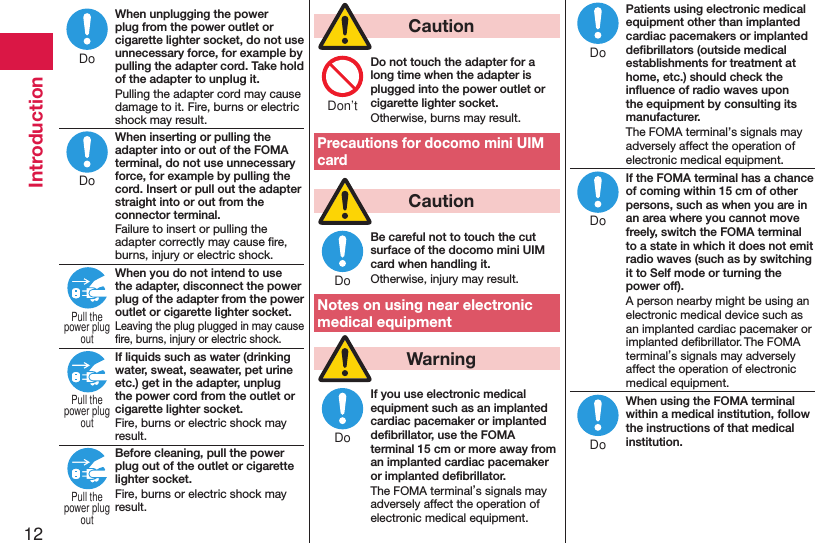12IntroductionWhen unplugging the power plug from the power outlet or cigarette lighter socket, do not use unnecessary force, for example by pulling the adapter cord. Take hold of the adapter to unplug it.Pulling the adapter cord may cause damage to it. Fire, burns or electric shock may result.When inserting or pulling the adapter into or out of the FOMA terminal, do not use unnecessary force, for example by pulling the cord. Insert or pull out the adapter straight into or out from the connector terminal.Failure to insert or pulling the adapter correctly may cause ﬁre, burns, injury or electric shock.When you do not intend to use the adapter, disconnect the power plug of the adapter from the power outlet or cigarette lighter socket.Leaving the plug plugged in may cause ﬁre, burns, injury or electric shock.If liquids such as water (drinking water, sweat, seawater, pet urine etc.) get in the adapter, unplug the power cord from the outlet or cigarette lighter socket.Fire, burns or electric shock may result.Before cleaning, pull the power plug out of the outlet or cigarette lighter socket.Fire, burns or electric shock may result.  CautionDo not touch the adapter for a long time when the adapter is plugged into the power outlet or cigarette lighter socket.Otherwise, burns may result.Precautions for docomo mini UIM card  CautionBe careful not to touch the cut surface of the docomo mini UIM card when handling it.Otherwise, injury may result.Notes on using near electronic medical equipment  WarningIf you use electronic medical equipment such as an implanted cardiac pacemaker or implanted deﬁbrillator, use the FOMA terminal 15 cm or more away from an implanted cardiac pacemaker or implanted deﬁbrillator.The FOMA terminal’s signals may adversely affect the operation of electronic medical equipment.Patients using electronic medical equipment other than implanted cardiac pacemakers or implanted deﬁbrillators (outside medical establishments for treatment at home, etc.) should check the inﬂuence of radio waves upon the equipment by consulting its manufacturer.The FOMA terminal’s signals may adversely affect the operation of electronic medical equipment.If the FOMA terminal has a chance of coming within 15 cm of other persons, such as when you are in an area where you cannot move freely, switch the FOMA terminal to a state in which it does not emit radio waves (such as by switching it to Self mode or turning the power off).A person nearby might be using an electronic medical device such as an implanted cardiac pacemaker or implanted deﬁbrillator. The FOMA terminal’s signals may adversely affect the operation of electronic medical equipment.When using the FOMA terminal within a medical institution, follow the instructions of that medical institution.DoDoPull thepower plugoutPull thepower plugoutPull thepower plugoutDon’tDoDoDoDoDo