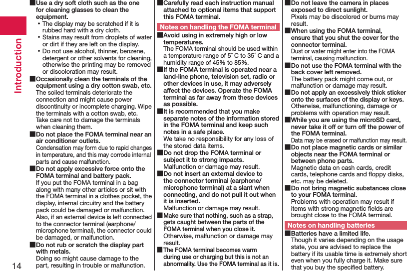 14Introduction ■Use a dry soft cloth such as the one for cleaning glasses to clean the equipment. ⿠The display may be scratched if it is rubbed hard with a dry cloth. ⿠Stains may result from droplets of water or dirt if they are left on the display. ⿠Do not use alcohol, thinner, benzene, detergent or other solvents for cleaning, otherwise the printing may be removed or discoloration may result. ■Occasionally clean the terminals of the equipment using a dry cotton swab, etc.The soiled terminals deteriorate the connection and might cause power discontinuity or incomplete charging. Wipe the terminals with a cotton swab, etc. Take care not to damage the terminals when cleaning them. ■Do not place the FOMA terminal near an air conditioner outlets.Condensation may form due to rapid changes in temperature, and this may corrode internal parts and cause malfunction. ■Do not apply excessive force onto the FOMA terminal and battery pack.If you put the FOMA terminal in a bag along with many other articles or sit with the FOMA terminal in a clothes pocket, the display, internal circuitry and the battery pack could be damaged or malfunction. Also, if an external device is left connected to the connector terminal (earphone/microphone terminal), the connector could be damaged, or malfunction. ■Do not rub or scratch the display part with metals.Doing so might cause damage to the part, resulting in trouble or malfunction. ■Carefully read each instruction manual attached to optional items that support this FOMA terminal.Notes on handling the FOMA terminal ■Avoid using in extremely high or low temperatures.The FOMA terminal should be used within a temperature range of 5°C to 35°C and a humidity range of 45% to 85%. ■If the FOMA terminal is operated near a land-line phone, television set, radio or other devices in use, it may adversely affect the devices. Operate the FOMA terminal as far away from these devices as possible. ■It is recommended that you make separate notes of the information stored in the FOMA terminal and keep such notes in a safe place.We take no responsibility for any loss of the stored data items. ■Do not drop the FOMA terminal or subject it to strong impacts.Malfunction or damage may result. ■Do not insert an external device to the connector terminal (earphone/microphone terminal) at a slant when connecting, and do not pull it out when it is inserted.Malfunction or damage may result. ■Make sure that nothing, such as a strap, gets caught between the parts of the FOMA terminal when you close it.Otherwise, malfunction or damage may result. ■The FOMA terminal becomes warm during use or charging but this is not an abnormality. Use the FOMA terminal as it is. ■Do not leave the camera in places exposed to direct sunlight.Pixels may be discolored or burns may result. ■When using the FOMA terminal, ensure that you shut the cover for the connector terminal.Dust or water might enter into the FOMA terminal, causing malfunction. ■Do not use the FOMA terminal with the back cover left removed.The battery pack might come out, or malfunction or damage may result. ■Do not apply an excessively thick sticker onto the surfaces of the display or keys.Otherwise, malfunctioning, damage or problems with operation may result. ■While you are using the microSD card, never take it off or turn off the power of the FOMA terminal.Data may be erased or malfunction may result. ■Do not place magnetic cards or similar objects near the FOMA terminal or between phone parts.Magnetic data on cash cards, credit cards, telephone cards and ﬂoppy disks, etc. may be deleted. ■Do not bring magnetic substances close to your FOMA terminal.Problems with operation may result if items with strong magnetic ﬁelds are brought close to the FOMA terminal.Notes on handling batteries ■Batteries have a limited life.Though it varies depending on the usage state, you are advised to replace the battery if its usable time is extremely short even when you fully charge it. Make sure that you buy the speciﬁed battery.