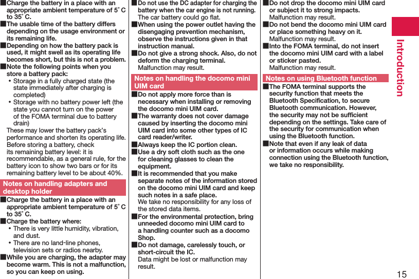 15Introduction ■Charge the battery in a place with an appropriate ambient temperature of 5°C to 35°C. ■The usable time of the battery differs depending on the usage environment or its remaining life. ■Depending on how the battery pack is used, it might swell as its operating life becomes short, but this is not a problem. ■Note the following points when you store a battery pack: ⿠Storage in a fully charged state (the state immediately after charging is completed) ⿠Storage with no battery power left (the state you cannot turn on the power of the FOMA terminal due to battery drain)These may lower the battery pack’s performance and shorten its operating life. Before storing a battery, check its remaining battery level: it is recommendable, as a general rule, for the battery icon to show two bars or for its remaining battery level to be about 40%.Notes on handling adapters and desktop holder ■Charge the battery in a place with an appropriate ambient temperature of 5°C to 35°C. ■Charge the battery where: ⿠There is very little humidity, vibration, and dust. ⿠There are no land-line phones, television sets or radios nearby. ■While you are charging, the adapter may become warm. This is not a malfunction, so you can keep on using. ■Do not use the DC adapter for charging the battery when the car engine is not running.The car battery could go ﬂat. ■When using the power outlet having the disengaging prevention mechanism, observe the instructions given in that instruction manual. ■Do not give a strong shock. Also, do not deform the charging terminal.Malfunction may result.Notes on handling the docomo mini UIM card ■Do not apply more force than is necessary when installing or removing the docomo mini UIM card. ■The warranty does not cover damage caused by inserting the docomo mini UIM card into some other types of IC card reader/writer. ■Always keep the IC portion clean. ■Use a dry soft cloth such as the one for cleaning glasses to clean the equipment. ■It is recommended that you make separate notes of the information stored on the docomo mini UIM card and keep such notes in a safe place.We take no responsibility for any loss of the stored data items. ■For the environmental protection, bring unneeded docomo mini UIM card to a handling counter such as a docomo Shop. ■Do not damage, carelessly touch, or short-circuit the IC.Data might be lost or malfunction may result. ■Do not drop the docomo mini UIM card or subject it to strong impacts.Malfunction may result. ■Do not bend the docomo mini UIM card or place something heavy on it.Malfunction may result. ■Into the FOMA terminal, do not insert the docomo mini UIM card with a label or sticker pasted.Malfunction may result.Notes on using Bluetooth function ■The FOMA terminal supports the security function that meets the Bluetooth Speciﬁcation, to secure Bluetooth communication. However, the security may not be sufﬁcient depending on the settings. Take care of the security for communication when using the Bluetooth function. ■Note that even if any leak of data or information occurs while making connection using the Bluetooth function, we take no responsibility.