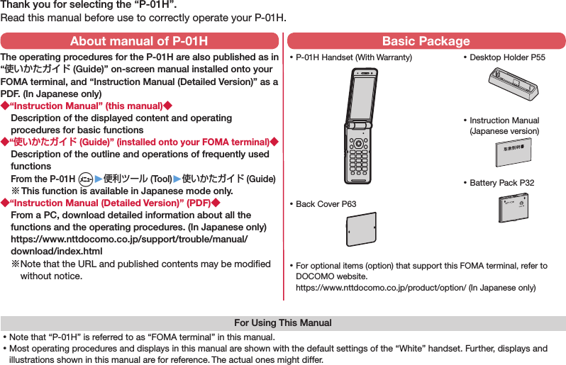 Thank you for selecting the “P-01H”.Read this manual before use to correctly operate your P-01H.For Using This Manual⿠Note that “P-01H” is referred to as “FOMA terminal” in this manual.⿠Most operating procedures and displays in this manual are shown with the default settings of the “White” handset. Further, displays and illustrations shown in this manual are for reference. The actual ones might differ. ⿠P-01H Handset (With Warranty) ⿠Battery Pack P32 ⿠Instruction Manual (Japanese version) ⿠For optional items (option) that support this FOMA terminal, refer to DOCOMO website. (https://www.nttdocomo.co.jp/product/option/) (In Japanese only)About manual of P-01HThe operating procedures for the P-01H are also published as in “使いかたガイド (Guide)” on-screen manual installed onto your FOMA terminal, and “Instruction Manual (Detailed Version)” as a PDF. (In Japanese only)◆“Instruction Manual” (this manual)◆Description of the displayed content and operating procedures for basic functions◆“使いかたガイド (Guide)” (installed onto your FOMA terminal)◆Description of the outline and operations of frequently used functions From the P-01H m▶便利ツール (Tool)▶使いかたガイド (Guide)※ This function is available in Japanese mode only.◆“Instruction Manual (Detailed Version)” (PDF)◆From a PC, download detailed information about all the functions and the operating procedures. (In Japanese only)(https://www.nttdocomo.co.jp/support/trouble/manual/download/index.html)※ Note that the URL and published contents may be modiﬁed without notice. Basic Package ⿠Desktop Holder P55 ⿠Back Cover P63